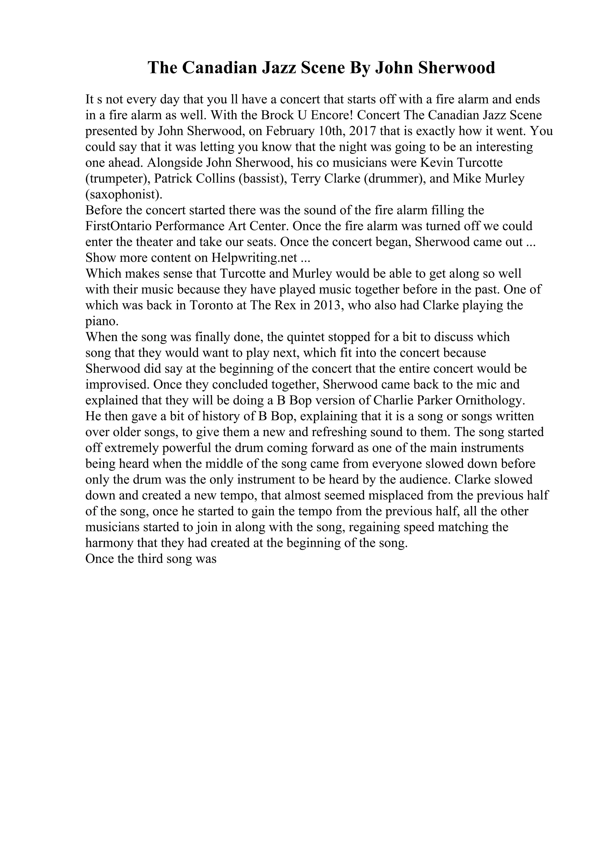 The Canadian Jazz Scene By John Sherwood
It s not every day that you ll have a concert that starts off with a fire alarm and ends
in a fire alarm as well. With the Brock U Encore! Concert The Canadian Jazz Scene
presented by John Sherwood, on February 10th, 2017 that is exactly how it went. You
could say that it was letting you know that the night was going to be an interesting
one ahead. Alongside John Sherwood, his co musicians were Kevin Turcotte
(trumpeter), Patrick Collins (bassist), Terry Clarke (drummer), and Mike Murley
(saxophonist).
Before the concert started there was the sound of the fire alarm filling the
FirstOntario Performance Art Center. Once the fire alarm was turned off we could
enter the theater and take our seats. Once the concert began, Sherwood came out ...
Show more content on Helpwriting.net ...
Which makes sense that Turcotte and Murley would be able to get along so well
with their music because they have played music together before in the past. One of
which was back in Toronto at The Rex in 2013, who also had Clarke playing the
piano.
When the song was finally done, the quintet stopped for a bit to discuss which
song that they would want to play next, which fit into the concert because
Sherwood did say at the beginning of the concert that the entire concert would be
improvised. Once they concluded together, Sherwood came back to the mic and
explained that they will be doing a B Bop version of Charlie Parker Ornithology.
He then gave a bit of history of B Bop, explaining that it is a song or songs written
over older songs, to give them a new and refreshing sound to them. The song started
off extremely powerful the drum coming forward as one of the main instruments
being heard when the middle of the song came from everyone slowed down before
only the drum was the only instrument to be heard by the audience. Clarke slowed
down and created a new tempo, that almost seemed misplaced from the previous half
of the song, once he started to gain the tempo from the previous half, all the other
musicians started to join in along with the song, regaining speed matching the
harmony that they had created at the beginning of the song.
Once the third song was
 