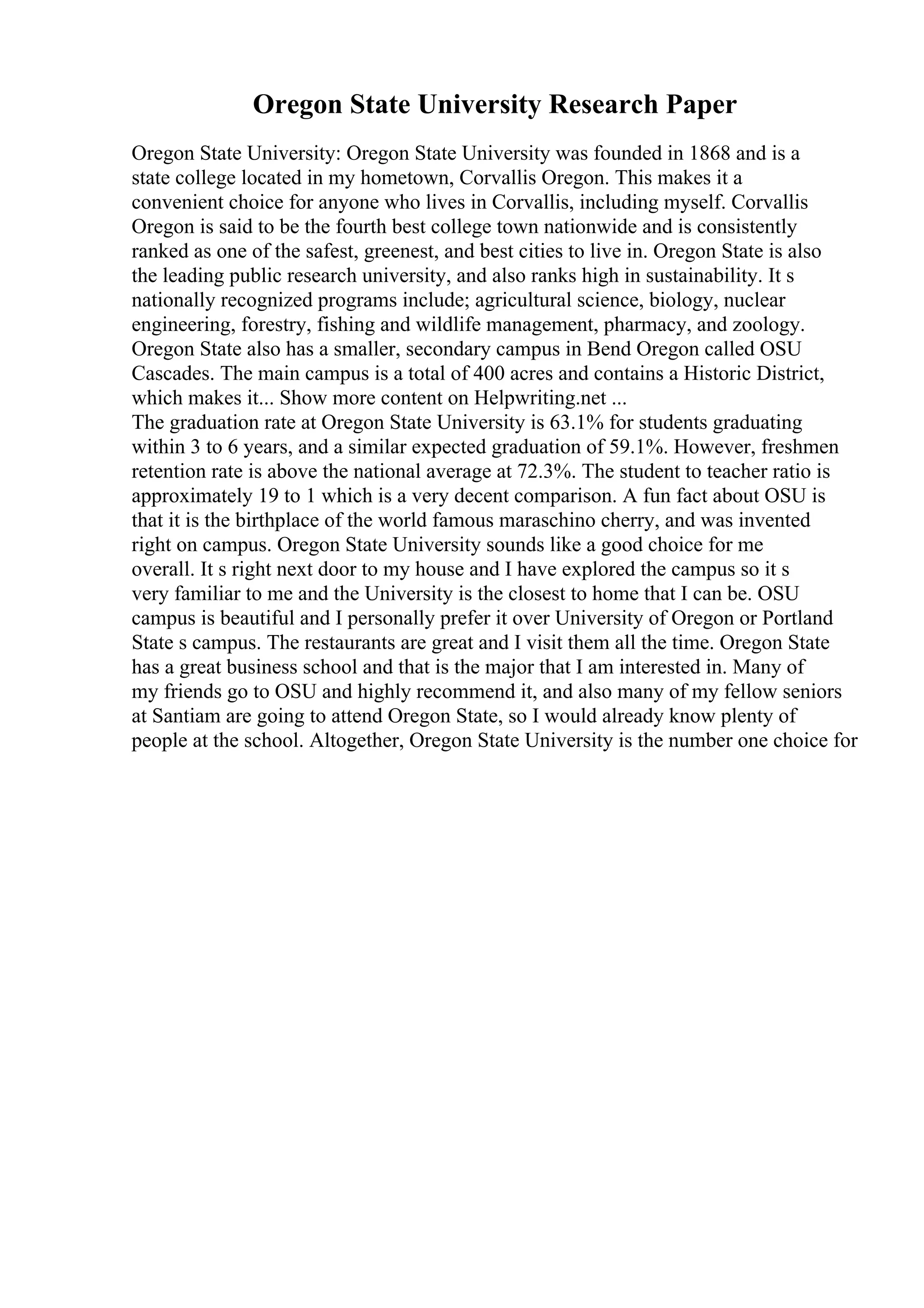 Oregon State University Research Paper
Oregon State University: Oregon State University was founded in 1868 and is a
state college located in my hometown, Corvallis Oregon. This makes it a
convenient choice for anyone who lives in Corvallis, including myself. Corvallis
Oregon is said to be the fourth best college town nationwide and is consistently
ranked as one of the safest, greenest, and best cities to live in. Oregon State is also
the leading public research university, and also ranks high in sustainability. It s
nationally recognized programs include; agricultural science, biology, nuclear
engineering, forestry, fishing and wildlife management, pharmacy, and zoology.
Oregon State also has a smaller, secondary campus in Bend Oregon called OSU
Cascades. The main campus is a total of 400 acres and contains a Historic District,
which makes it... Show more content on Helpwriting.net ...
The graduation rate at Oregon State University is 63.1% for students graduating
within 3 to 6 years, and a similar expected graduation of 59.1%. However, freshmen
retention rate is above the national average at 72.3%. The student to teacher ratio is
approximately 19 to 1 which is a very decent comparison. A fun fact about OSU is
that it is the birthplace of the world famous maraschino cherry, and was invented
right on campus. Oregon State University sounds like a good choice for me
overall. It s right next door to my house and I have explored the campus so it s
very familiar to me and the University is the closest to home that I can be. OSU
campus is beautiful and I personally prefer it over University of Oregon or Portland
State s campus. The restaurants are great and I visit them all the time. Oregon State
has a great business school and that is the major that I am interested in. Many of
my friends go to OSU and highly recommend it, and also many of my fellow seniors
at Santiam are going to attend Oregon State, so I would already know plenty of
people at the school. Altogether, Oregon State University is the number one choice for
 
