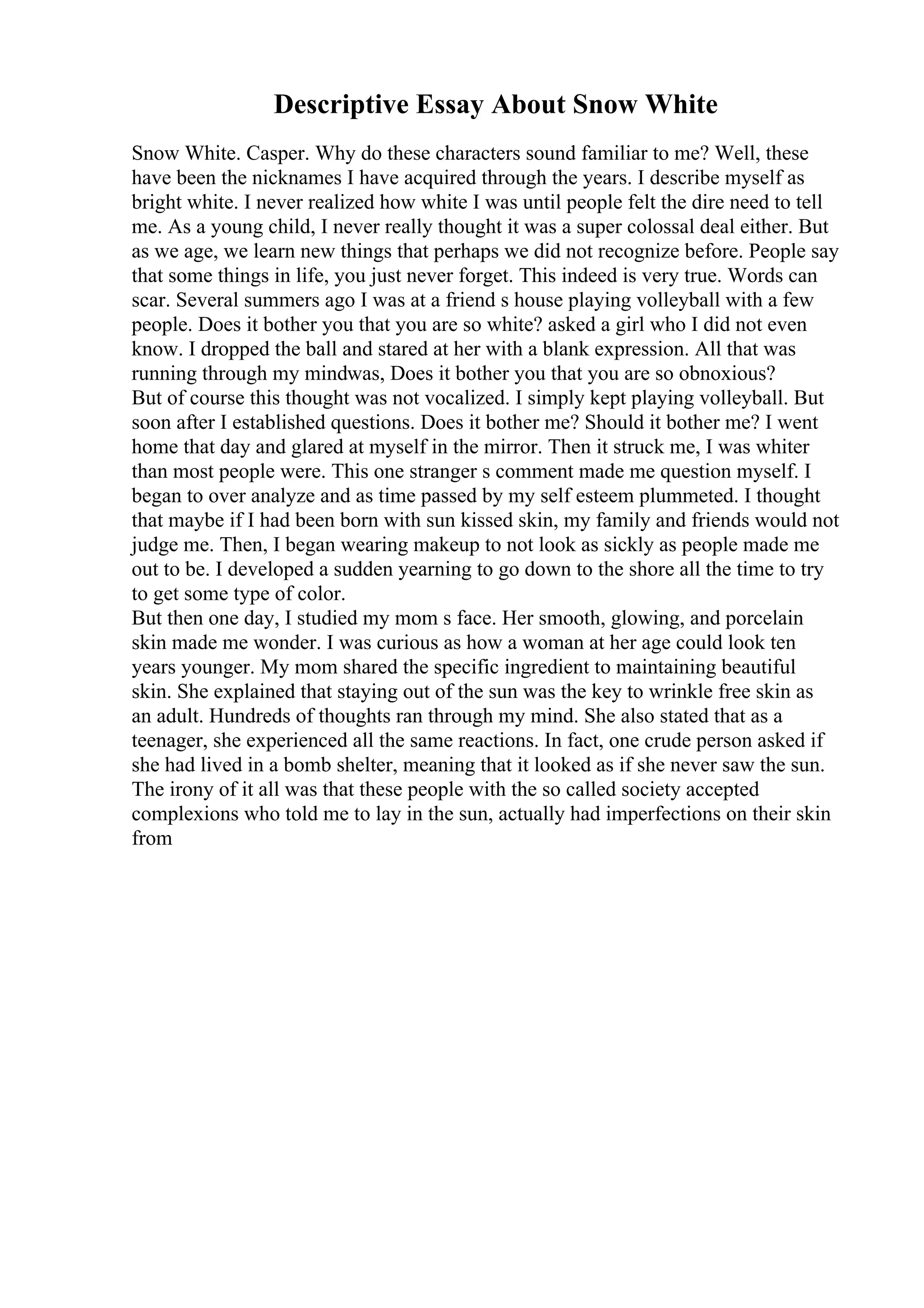 Descriptive Essay About Snow White
Snow White. Casper. Why do these characters sound familiar to me? Well, these
have been the nicknames I have acquired through the years. I describe myself as
bright white. I never realized how white I was until people felt the dire need to tell
me. As a young child, I never really thought it was a super colossal deal either. But
as we age, we learn new things that perhaps we did not recognize before. People say
that some things in life, you just never forget. This indeed is very true. Words can
scar. Several summers ago I was at a friend s house playing volleyball with a few
people. Does it bother you that you are so white? asked a girl who I did not even
know. I dropped the ball and stared at her with a blank expression. All that was
running through my mindwas, Does it bother you that you are so obnoxious?
But of course this thought was not vocalized. I simply kept playing volleyball. But
soon after I established questions. Does it bother me? Should it bother me? I went
home that day and glared at myself in the mirror. Then it struck me, I was whiter
than most people were. This one stranger s comment made me question myself. I
began to over analyze and as time passed by my self esteem plummeted. I thought
that maybe if I had been born with sun kissed skin, my family and friends would not
judge me. Then, I began wearing makeup to not look as sickly as people made me
out to be. I developed a sudden yearning to go down to the shore all the time to try
to get some type of color.
But then one day, I studied my mom s face. Her smooth, glowing, and porcelain
skin made me wonder. I was curious as how a woman at her age could look ten
years younger. My mom shared the specific ingredient to maintaining beautiful
skin. She explained that staying out of the sun was the key to wrinkle free skin as
an adult. Hundreds of thoughts ran through my mind. She also stated that as a
teenager, she experienced all the same reactions. In fact, one crude person asked if
she had lived in a bomb shelter, meaning that it looked as if she never saw the sun.
The irony of it all was that these people with the so called society accepted
complexions who told me to lay in the sun, actually had imperfections on their skin
from
 