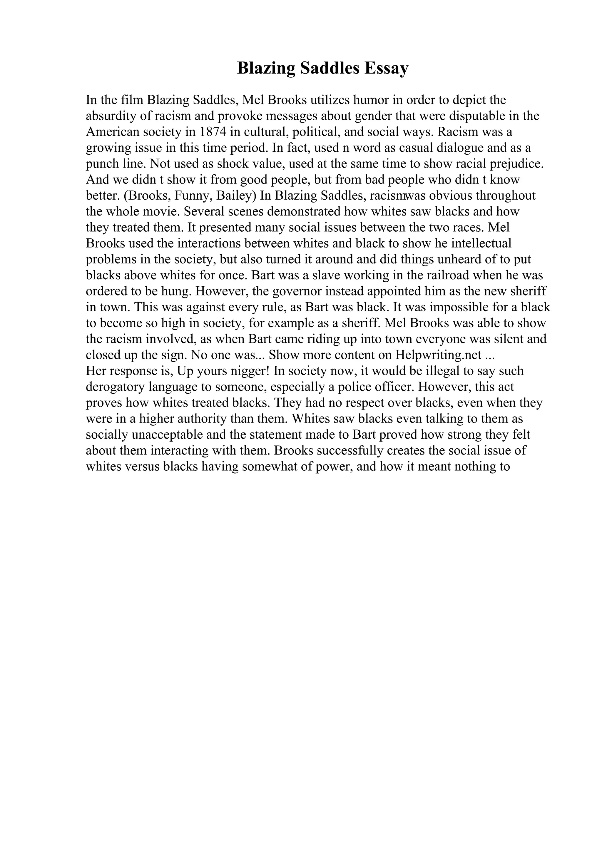Blazing Saddles Essay
In the film Blazing Saddles, Mel Brooks utilizes humor in order to depict the
absurdity of racism and provoke messages about gender that were disputable in the
American society in 1874 in cultural, political, and social ways. Racism was a
growing issue in this time period. In fact, used n word as casual dialogue and as a
punch line. Not used as shock value, used at the same time to show racial prejudice.
And we didn t show it from good people, but from bad people who didn t know
better. (Brooks, Funny, Bailey) In Blazing Saddles, racismwas obvious throughout
the whole movie. Several scenes demonstrated how whites saw blacks and how
they treated them. It presented many social issues between the two races. Mel
Brooks used the interactions between whites and black to show he intellectual
problems in the society, but also turned it around and did things unheard of to put
blacks above whites for once. Bart was a slave working in the railroad when he was
ordered to be hung. However, the governor instead appointed him as the new sheriff
in town. This was against every rule, as Bart was black. It was impossible for a black
to become so high in society, for example as a sheriff. Mel Brooks was able to show
the racism involved, as when Bart came riding up into town everyone was silent and
closed up the sign. No one was... Show more content on Helpwriting.net ...
Her response is, Up yours nigger! In society now, it would be illegal to say such
derogatory language to someone, especially a police officer. However, this act
proves how whites treated blacks. They had no respect over blacks, even when they
were in a higher authority than them. Whites saw blacks even talking to them as
socially unacceptable and the statement made to Bart proved how strong they felt
about them interacting with them. Brooks successfully creates the social issue of
whites versus blacks having somewhat of power, and how it meant nothing to
 