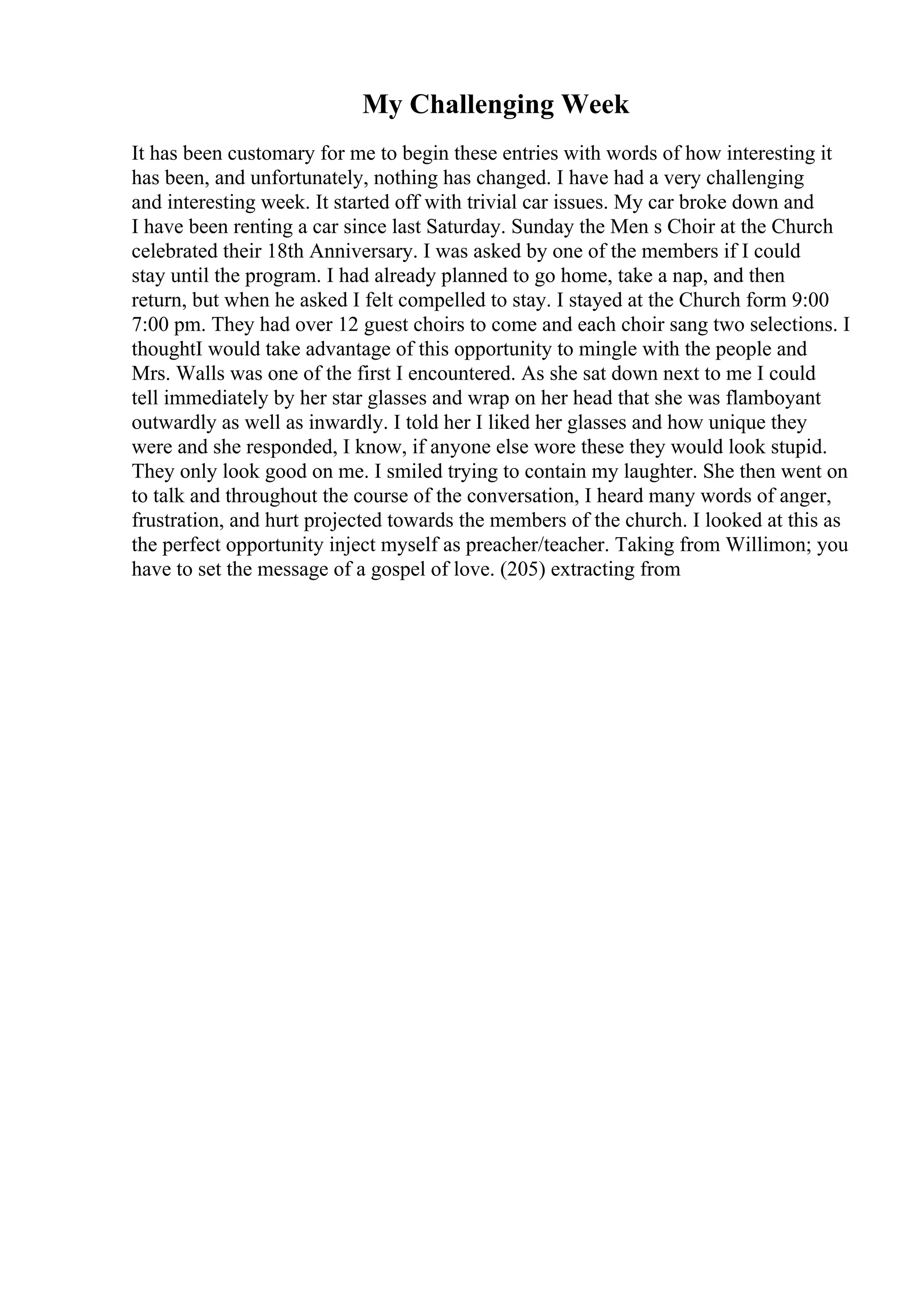 My Challenging Week
It has been customary for me to begin these entries with words of how interesting it
has been, and unfortunately, nothing has changed. I have had a very challenging
and interesting week. It started off with trivial car issues. My car broke down and
I have been renting a car since last Saturday. Sunday the Men s Choir at the Church
celebrated their 18th Anniversary. I was asked by one of the members if I could
stay until the program. I had already planned to go home, take a nap, and then
return, but when he asked I felt compelled to stay. I stayed at the Church form 9:00
7:00 pm. They had over 12 guest choirs to come and each choir sang two selections. I
thoughtI would take advantage of this opportunity to mingle with the people and
Mrs. Walls was one of the first I encountered. As she sat down next to me I could
tell immediately by her star glasses and wrap on her head that she was flamboyant
outwardly as well as inwardly. I told her I liked her glasses and how unique they
were and she responded, I know, if anyone else wore these they would look stupid.
They only look good on me. I smiled trying to contain my laughter. She then went on
to talk and throughout the course of the conversation, I heard many words of anger,
frustration, and hurt projected towards the members of the church. I looked at this as
the perfect opportunity inject myself as preacher/teacher. Taking from Willimon; you
have to set the message of a gospel of love. (205) extracting from
 
