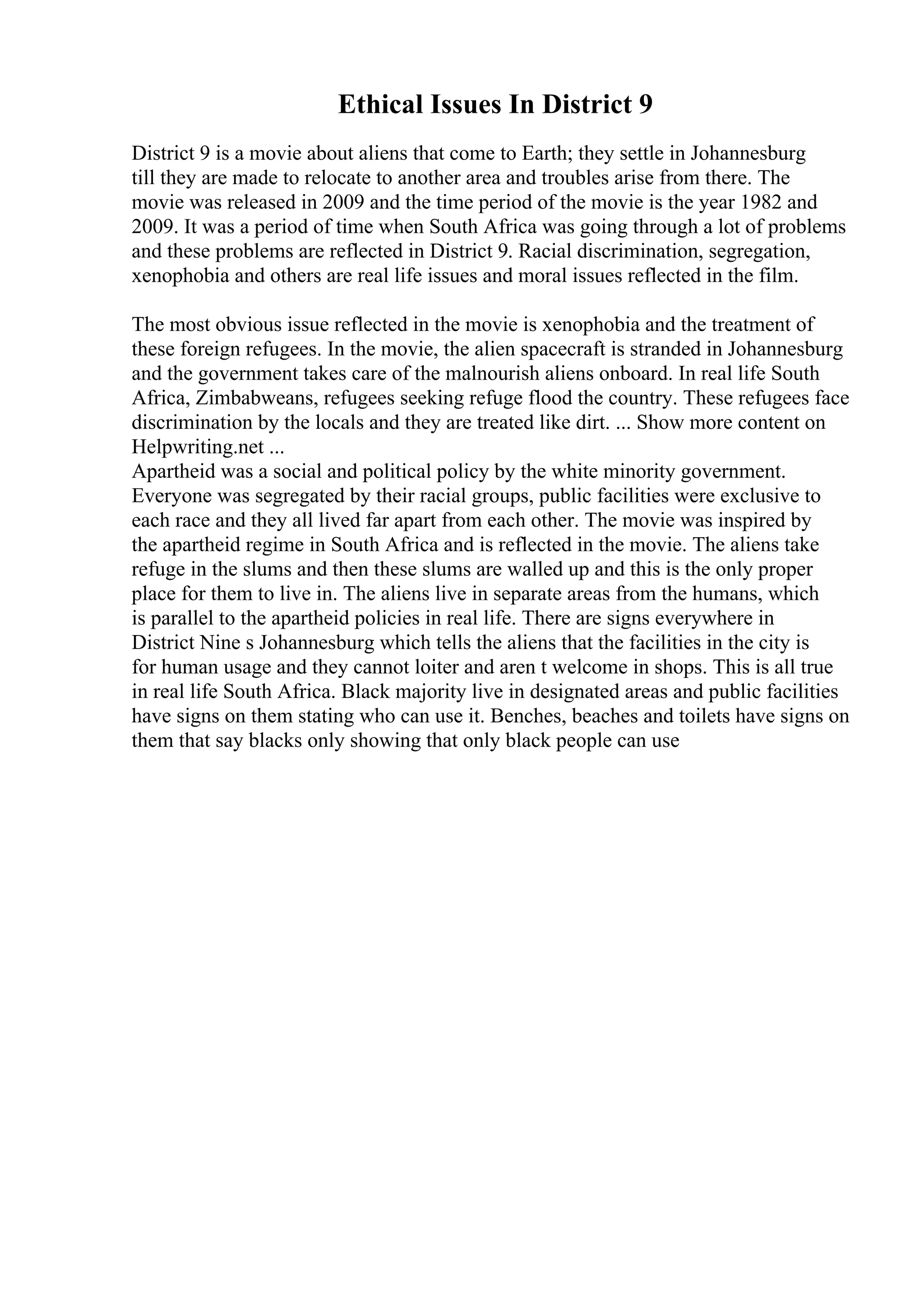 Ethical Issues In District 9
District 9 is a movie about aliens that come to Earth; they settle in Johannesburg
till they are made to relocate to another area and troubles arise from there. The
movie was released in 2009 and the time period of the movie is the year 1982 and
2009. It was a period of time when South Africa was going through a lot of problems
and these problems are reflected in District 9. Racial discrimination, segregation,
xenophobia and others are real life issues and moral issues reflected in the film.
The most obvious issue reflected in the movie is xenophobia and the treatment of
these foreign refugees. In the movie, the alien spacecraft is stranded in Johannesburg
and the government takes care of the malnourish aliens onboard. In real life South
Africa, Zimbabweans, refugees seeking refuge flood the country. These refugees face
discrimination by the locals and they are treated like dirt. ... Show more content on
Helpwriting.net ...
Apartheid was a social and political policy by the white minority government.
Everyone was segregated by their racial groups, public facilities were exclusive to
each race and they all lived far apart from each other. The movie was inspired by
the apartheid regime in South Africa and is reflected in the movie. The aliens take
refuge in the slums and then these slums are walled up and this is the only proper
place for them to live in. The aliens live in separate areas from the humans, which
is parallel to the apartheid policies in real life. There are signs everywhere in
District Nine s Johannesburg which tells the aliens that the facilities in the city is
for human usage and they cannot loiter and aren t welcome in shops. This is all true
in real life South Africa. Black majority live in designated areas and public facilities
have signs on them stating who can use it. Benches, beaches and toilets have signs on
them that say blacks only showing that only black people can use
 