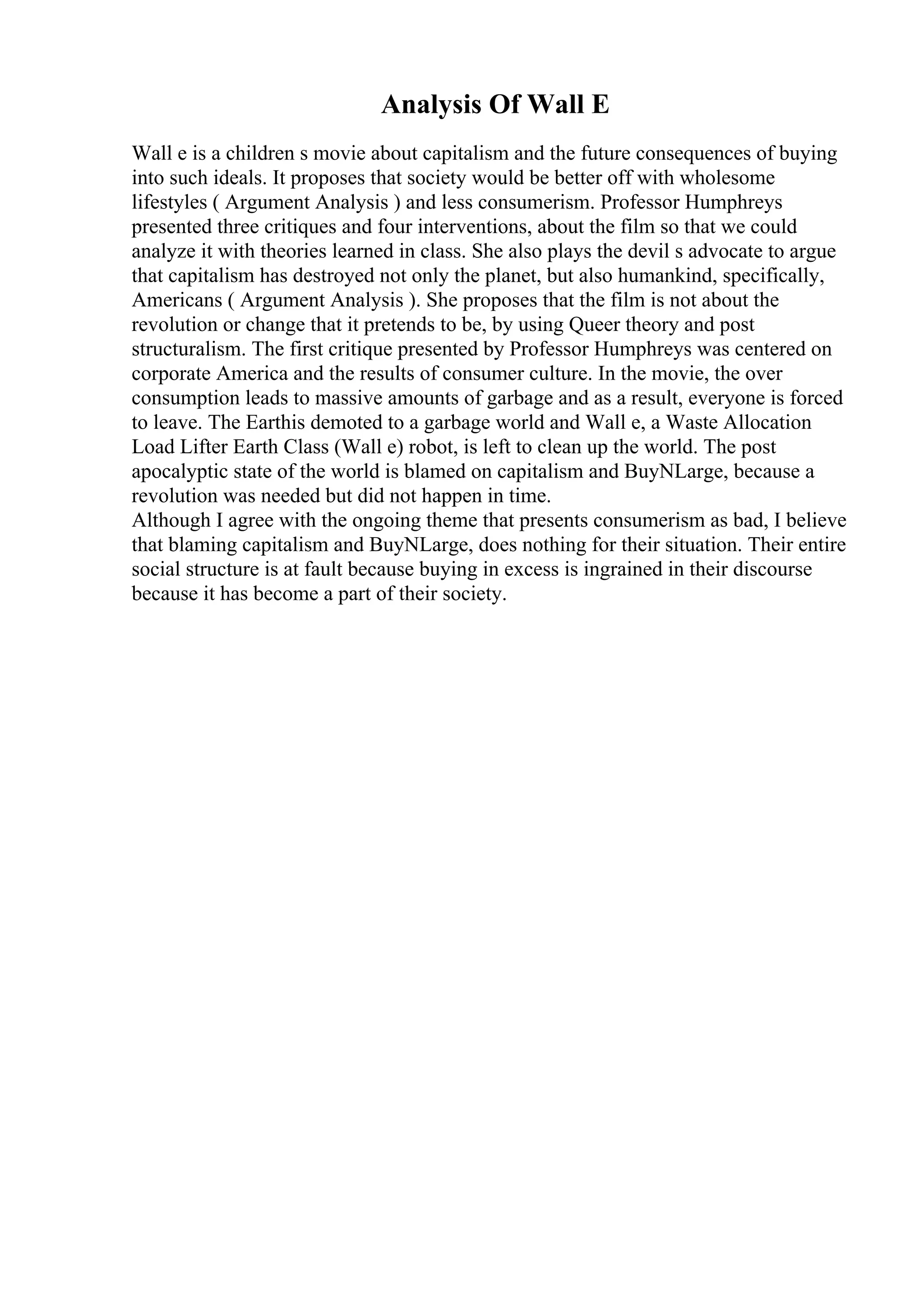 Analysis Of Wall E
Wall e is a children s movie about capitalism and the future consequences of buying
into such ideals. It proposes that society would be better off with wholesome
lifestyles ( Argument Analysis ) and less consumerism. Professor Humphreys
presented three critiques and four interventions, about the film so that we could
analyze it with theories learned in class. She also plays the devil s advocate to argue
that capitalism has destroyed not only the planet, but also humankind, specifically,
Americans ( Argument Analysis ). She proposes that the film is not about the
revolution or change that it pretends to be, by using Queer theory and post
structuralism. The first critique presented by Professor Humphreys was centered on
corporate America and the results of consumer culture. In the movie, the over
consumption leads to massive amounts of garbage and as a result, everyone is forced
to leave. The Earthis demoted to a garbage world and Wall e, a Waste Allocation
Load Lifter Earth Class (Wall e) robot, is left to clean up the world. The post
apocalyptic state of the world is blamed on capitalism and BuyNLarge, because a
revolution was needed but did not happen in time.
Although I agree with the ongoing theme that presents consumerism as bad, I believe
that blaming capitalism and BuyNLarge, does nothing for their situation. Their entire
social structure is at fault because buying in excess is ingrained in their discourse
because it has become a part of their society.
 