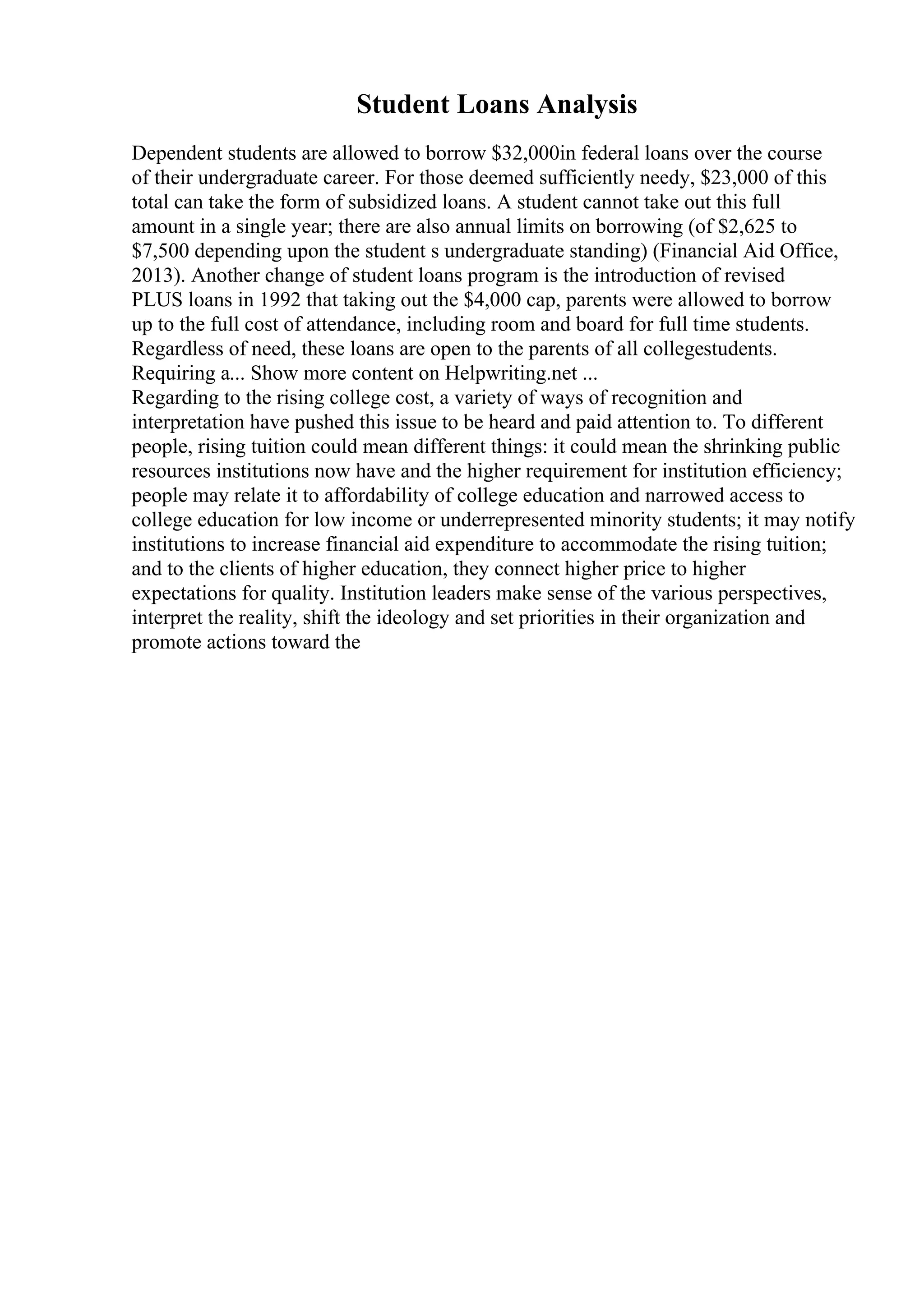Student Loans Analysis
Dependent students are allowed to borrow $32,000in federal loans over the course
of their undergraduate career. For those deemed sufficiently needy, $23,000 of this
total can take the form of subsidized loans. A student cannot take out this full
amount in a single year; there are also annual limits on borrowing (of $2,625 to
$7,500 depending upon the student s undergraduate standing) (Financial Aid Office,
2013). Another change of student loans program is the introduction of revised
PLUS loans in 1992 that taking out the $4,000 cap, parents were allowed to borrow
up to the full cost of attendance, including room and board for full time students.
Regardless of need, these loans are open to the parents of all collegestudents.
Requiring a... Show more content on Helpwriting.net ...
Regarding to the rising college cost, a variety of ways of recognition and
interpretation have pushed this issue to be heard and paid attention to. To different
people, rising tuition could mean different things: it could mean the shrinking public
resources institutions now have and the higher requirement for institution efficiency;
people may relate it to affordability of college education and narrowed access to
college education for low income or underrepresented minority students; it may notify
institutions to increase financial aid expenditure to accommodate the rising tuition;
and to the clients of higher education, they connect higher price to higher
expectations for quality. Institution leaders make sense of the various perspectives,
interpret the reality, shift the ideology and set priorities in their organization and
promote actions toward the
 