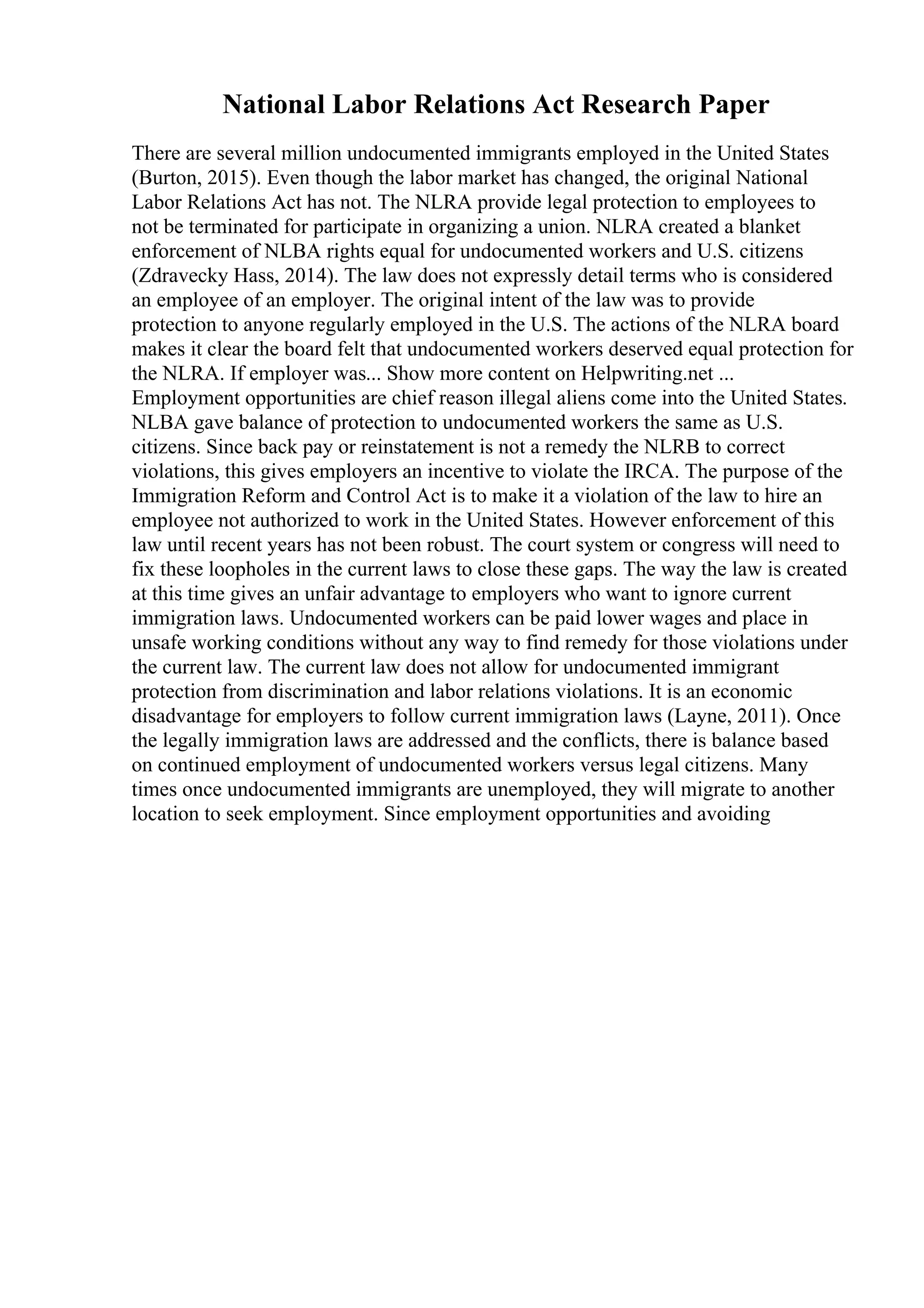 National Labor Relations Act Research Paper
There are several million undocumented immigrants employed in the United States
(Burton, 2015). Even though the labor market has changed, the original National
Labor Relations Act has not. The NLRA provide legal protection to employees to
not be terminated for participate in organizing a union. NLRA created a blanket
enforcement of NLBA rights equal for undocumented workers and U.S. citizens
(Zdravecky Hass, 2014). The law does not expressly detail terms who is considered
an employee of an employer. The original intent of the law was to provide
protection to anyone regularly employed in the U.S. The actions of the NLRA board
makes it clear the board felt that undocumented workers deserved equal protection for
the NLRA. If employer was... Show more content on Helpwriting.net ...
Employment opportunities are chief reason illegal aliens come into the United States.
NLBA gave balance of protection to undocumented workers the same as U.S.
citizens. Since back pay or reinstatement is not a remedy the NLRB to correct
violations, this gives employers an incentive to violate the IRCA. The purpose of the
Immigration Reform and Control Act is to make it a violation of the law to hire an
employee not authorized to work in the United States. However enforcement of this
law until recent years has not been robust. The court system or congress will need to
fix these loopholes in the current laws to close these gaps. The way the law is created
at this time gives an unfair advantage to employers who want to ignore current
immigration laws. Undocumented workers can be paid lower wages and place in
unsafe working conditions without any way to find remedy for those violations under
the current law. The current law does not allow for undocumented immigrant
protection from discrimination and labor relations violations. It is an economic
disadvantage for employers to follow current immigration laws (Layne, 2011). Once
the legally immigration laws are addressed and the conflicts, there is balance based
on continued employment of undocumented workers versus legal citizens. Many
times once undocumented immigrants are unemployed, they will migrate to another
location to seek employment. Since employment opportunities and avoiding
 