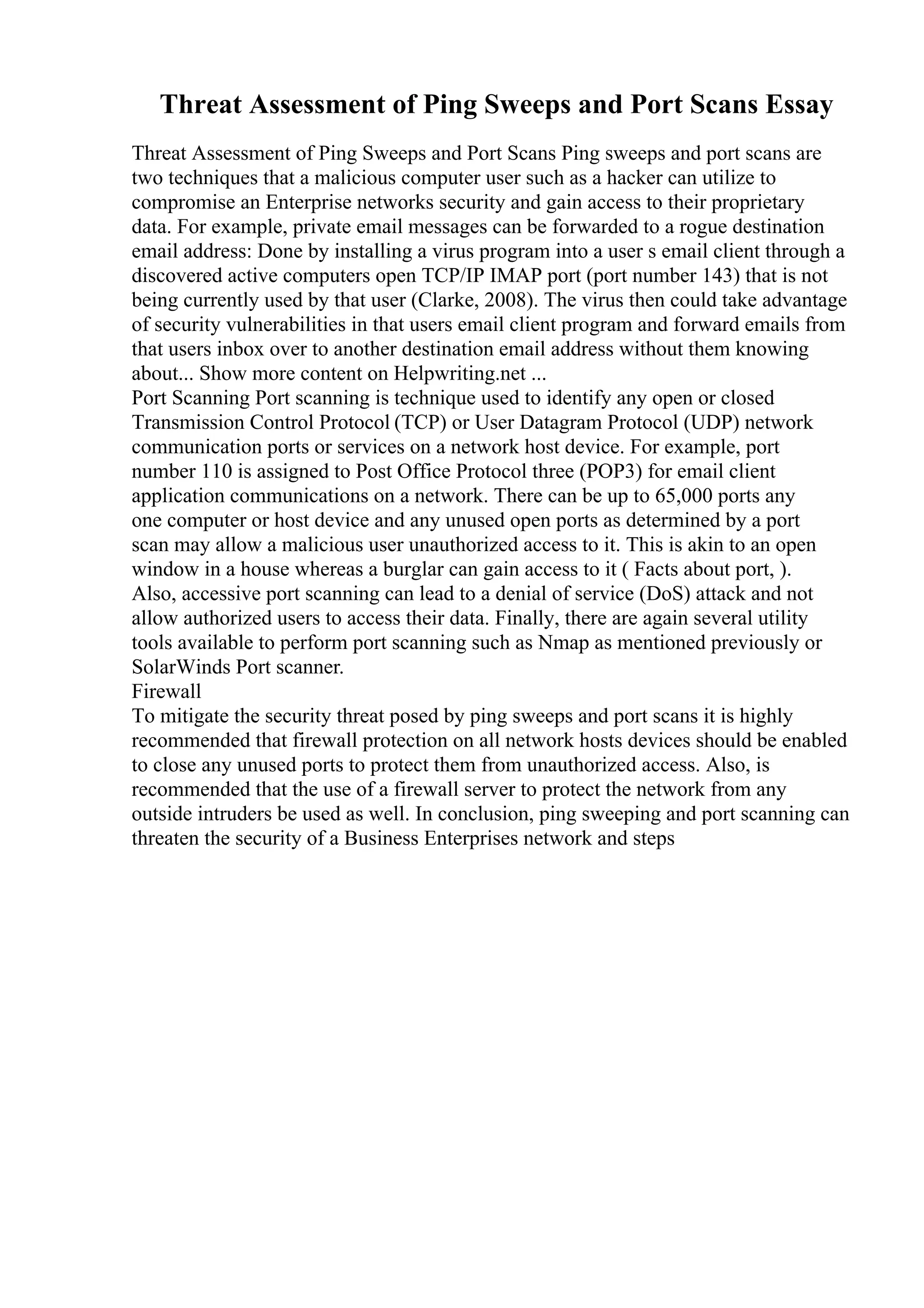 Threat Assessment of Ping Sweeps and Port Scans Essay
Threat Assessment of Ping Sweeps and Port Scans Ping sweeps and port scans are
two techniques that a malicious computer user such as a hacker can utilize to
compromise an Enterprise networks security and gain access to their proprietary
data. For example, private email messages can be forwarded to a rogue destination
email address: Done by installing a virus program into a user s email client through a
discovered active computers open TCP/IP IMAP port (port number 143) that is not
being currently used by that user (Clarke, 2008). The virus then could take advantage
of security vulnerabilities in that users email client program and forward emails from
that users inbox over to another destination email address without them knowing
about... Show more content on Helpwriting.net ...
Port Scanning Port scanning is technique used to identify any open or closed
Transmission Control Protocol (TCP) or User Datagram Protocol (UDP) network
communication ports or services on a network host device. For example, port
number 110 is assigned to Post Office Protocol three (POP3) for email client
application communications on a network. There can be up to 65,000 ports any
one computer or host device and any unused open ports as determined by a port
scan may allow a malicious user unauthorized access to it. This is akin to an open
window in a house whereas a burglar can gain access to it ( Facts about port, ).
Also, accessive port scanning can lead to a denial of service (DoS) attack and not
allow authorized users to access their data. Finally, there are again several utility
tools available to perform port scanning such as Nmap as mentioned previously or
SolarWinds Port scanner.
Firewall
To mitigate the security threat posed by ping sweeps and port scans it is highly
recommended that firewall protection on all network hosts devices should be enabled
to close any unused ports to protect them from unauthorized access. Also, is
recommended that the use of a firewall server to protect the network from any
outside intruders be used as well. In conclusion, ping sweeping and port scanning can
threaten the security of a Business Enterprises network and steps
 