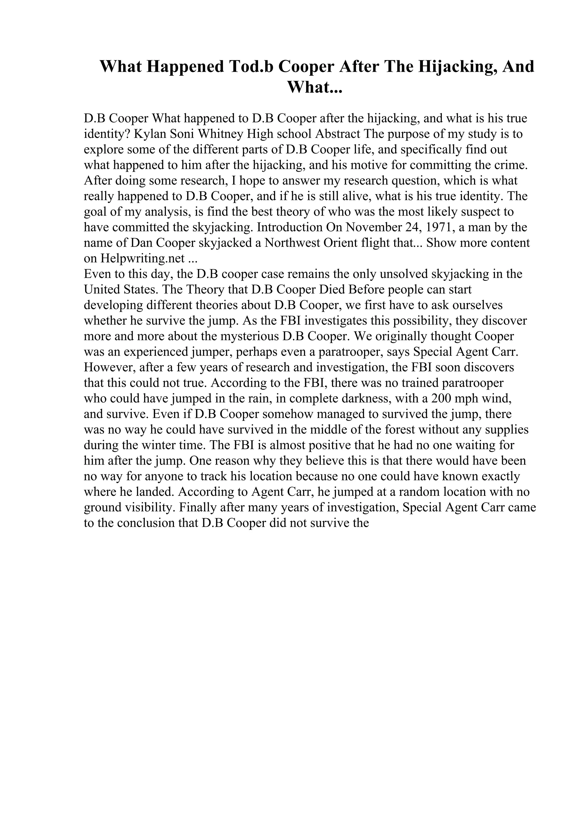 What Happened Tod.b Cooper After The Hijacking, And
What...
D.B Cooper What happened to D.B Cooper after the hijacking, and what is his true
identity? Kylan Soni Whitney High school Abstract The purpose of my study is to
explore some of the different parts of D.B Cooper life, and specifically find out
what happened to him after the hijacking, and his motive for committing the crime.
After doing some research, I hope to answer my research question, which is what
really happened to D.B Cooper, and if he is still alive, what is his true identity. The
goal of my analysis, is find the best theory of who was the most likely suspect to
have committed the skyjacking. Introduction On November 24, 1971, a man by the
name of Dan Cooper skyjacked a Northwest Orient flight that... Show more content
on Helpwriting.net ...
Even to this day, the D.B cooper case remains the only unsolved skyjacking in the
United States. The Theory that D.B Cooper Died Before people can start
developing different theories about D.B Cooper, we first have to ask ourselves
whether he survive the jump. As the FBI investigates this possibility, they discover
more and more about the mysterious D.B Cooper. We originally thought Cooper
was an experienced jumper, perhaps even a paratrooper, says Special Agent Carr.
However, after a few years of research and investigation, the FBI soon discovers
that this could not true. According to the FBI, there was no trained paratrooper
who could have jumped in the rain, in complete darkness, with a 200 mph wind,
and survive. Even if D.B Cooper somehow managed to survived the jump, there
was no way he could have survived in the middle of the forest without any supplies
during the winter time. The FBI is almost positive that he had no one waiting for
him after the jump. One reason why they believe this is that there would have been
no way for anyone to track his location because no one could have known exactly
where he landed. According to Agent Carr, he jumped at a random location with no
ground visibility. Finally after many years of investigation, Special Agent Carr came
to the conclusion that D.B Cooper did not survive the
 