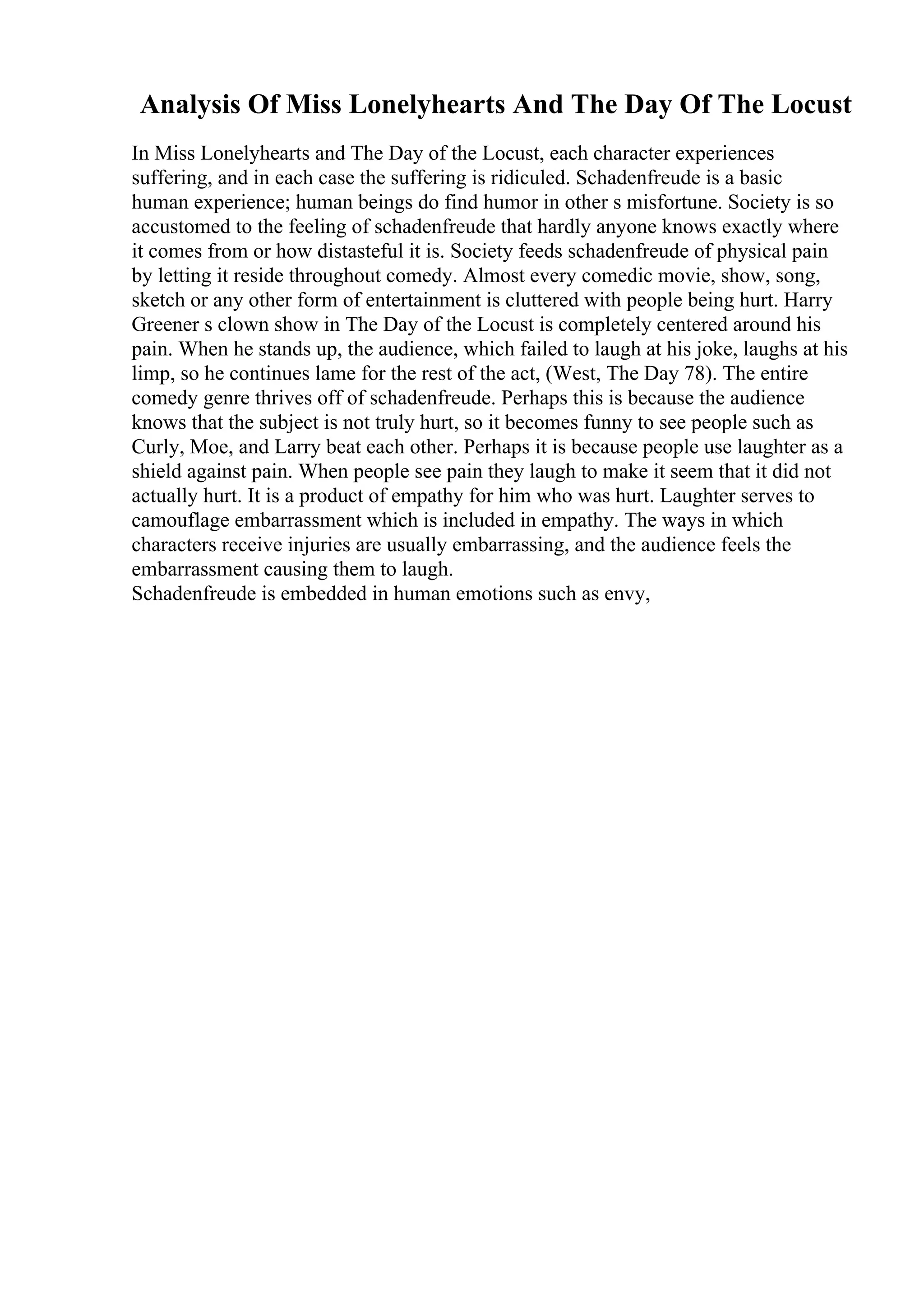 Analysis Of Miss Lonelyhearts And The Day Of The Locust
In Miss Lonelyhearts and The Day of the Locust, each character experiences
suffering, and in each case the suffering is ridiculed. Schadenfreude is a basic
human experience; human beings do find humor in other s misfortune. Society is so
accustomed to the feeling of schadenfreude that hardly anyone knows exactly where
it comes from or how distasteful it is. Society feeds schadenfreude of physical pain
by letting it reside throughout comedy. Almost every comedic movie, show, song,
sketch or any other form of entertainment is cluttered with people being hurt. Harry
Greener s clown show in The Day of the Locust is completely centered around his
pain. When he stands up, the audience, which failed to laugh at his joke, laughs at his
limp, so he continues lame for the rest of the act, (West, The Day 78). The entire
comedy genre thrives off of schadenfreude. Perhaps this is because the audience
knows that the subject is not truly hurt, so it becomes funny to see people such as
Curly, Moe, and Larry beat each other. Perhaps it is because people use laughter as a
shield against pain. When people see pain they laugh to make it seem that it did not
actually hurt. It is a product of empathy for him who was hurt. Laughter serves to
camouflage embarrassment which is included in empathy. The ways in which
characters receive injuries are usually embarrassing, and the audience feels the
embarrassment causing them to laugh.
Schadenfreude is embedded in human emotions such as envy,
 