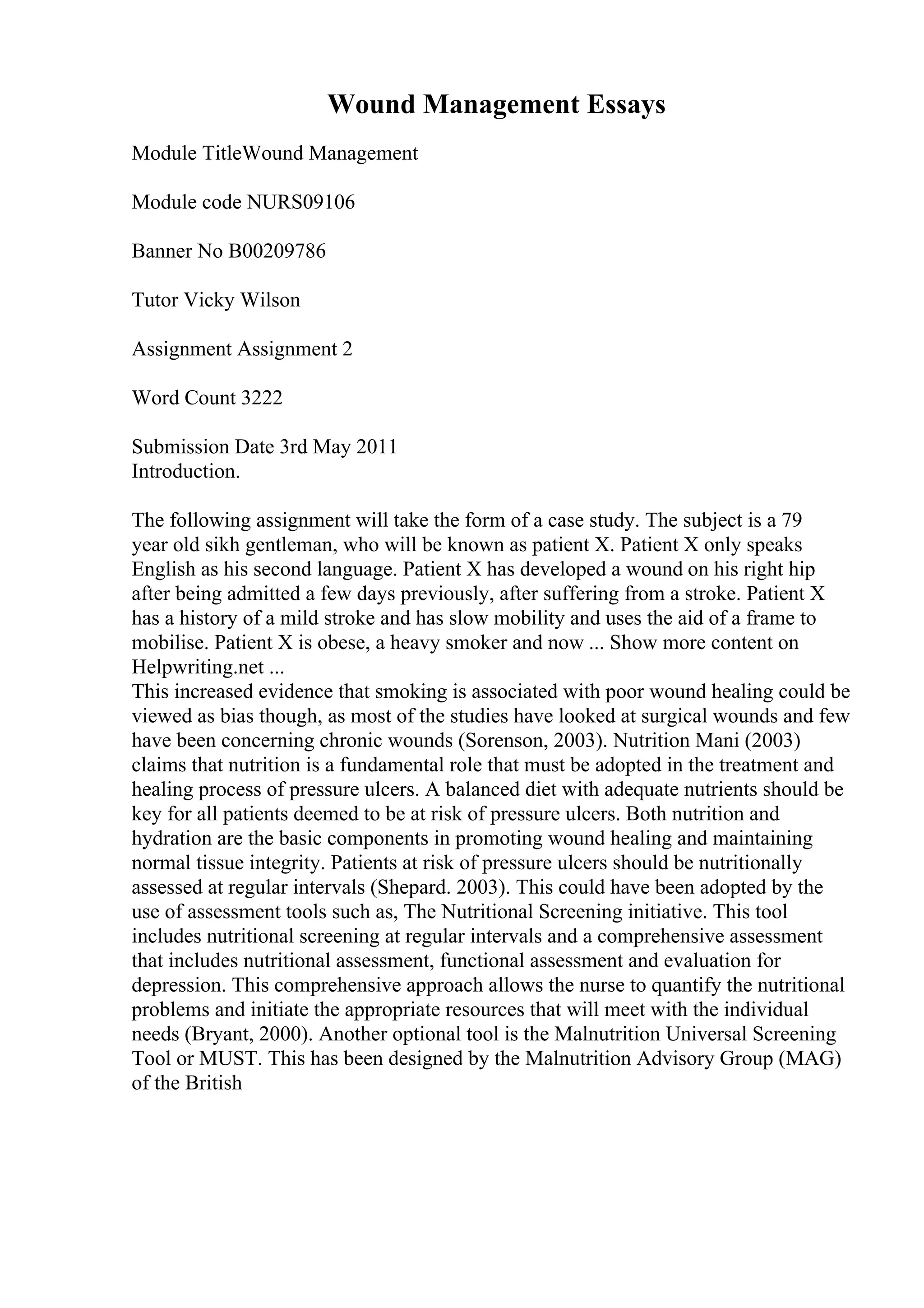 Wound Management Essays
Module TitleWound Management
Module code NURS09106
Banner No B00209786
Tutor Vicky Wilson
Assignment Assignment 2
Word Count 3222
Submission Date 3rd May 2011
Introduction.
The following assignment will take the form of a case study. The subject is a 79
year old sikh gentleman, who will be known as patient X. Patient X only speaks
English as his second language. Patient X has developed a wound on his right hip
after being admitted a few days previously, after suffering from a stroke. Patient X
has a history of a mild stroke and has slow mobility and uses the aid of a frame to
mobilise. Patient X is obese, a heavy smoker and now ... Show more content on
Helpwriting.net ...
This increased evidence that smoking is associated with poor wound healing could be
viewed as bias though, as most of the studies have looked at surgical wounds and few
have been concerning chronic wounds (Sorenson, 2003). Nutrition Mani (2003)
claims that nutrition is a fundamental role that must be adopted in the treatment and
healing process of pressure ulcers. A balanced diet with adequate nutrients should be
key for all patients deemed to be at risk of pressure ulcers. Both nutrition and
hydration are the basic components in promoting wound healing and maintaining
normal tissue integrity. Patients at risk of pressure ulcers should be nutritionally
assessed at regular intervals (Shepard. 2003). This could have been adopted by the
use of assessment tools such as, The Nutritional Screening initiative. This tool
includes nutritional screening at regular intervals and a comprehensive assessment
that includes nutritional assessment, functional assessment and evaluation for
depression. This comprehensive approach allows the nurse to quantify the nutritional
problems and initiate the appropriate resources that will meet with the individual
needs (Bryant, 2000). Another optional tool is the Malnutrition Universal Screening
Tool or MUST. This has been designed by the Malnutrition Advisory Group (MAG)
of the British
 