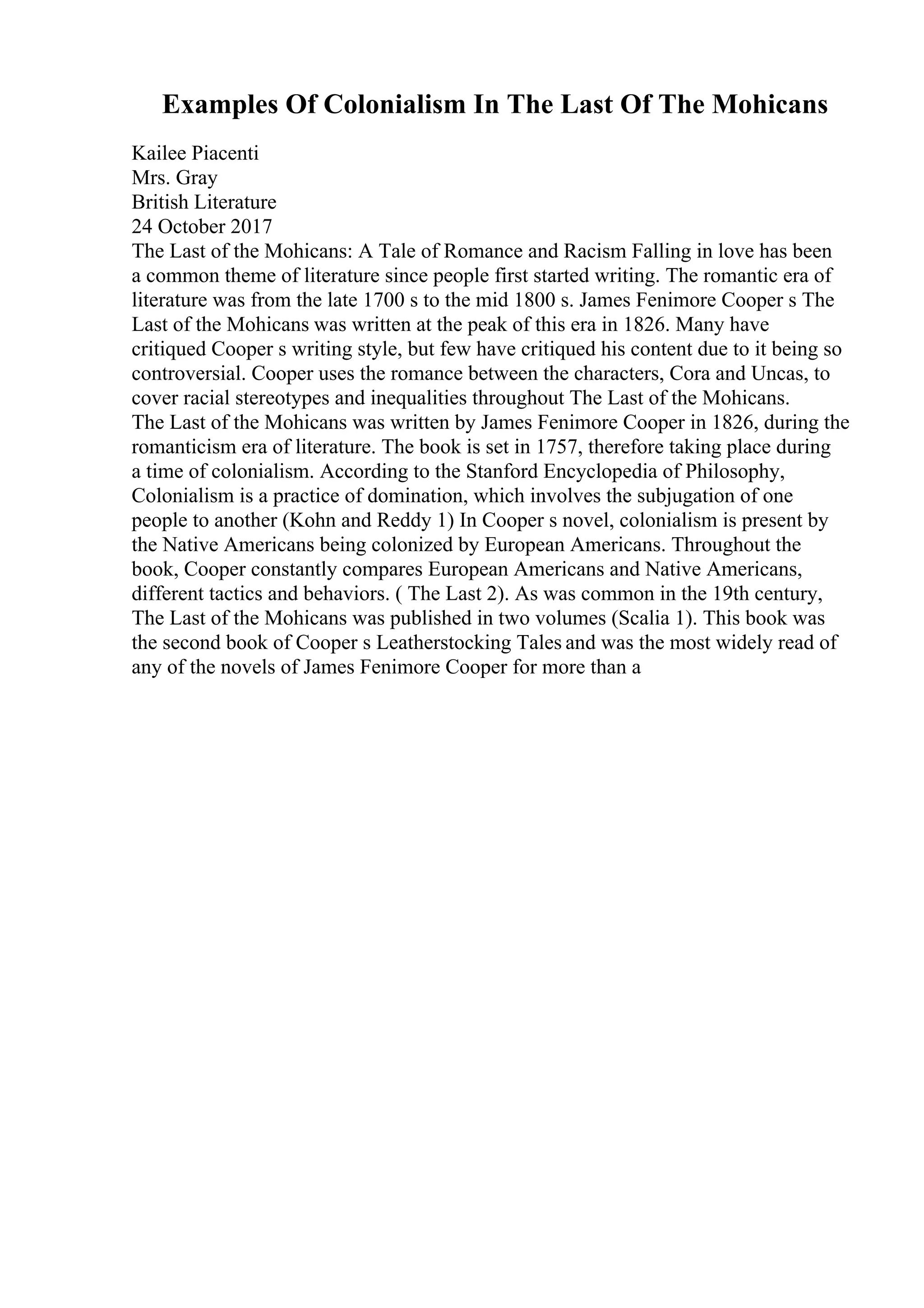 Examples Of Colonialism In The Last Of The Mohicans
Kailee Piacenti
Mrs. Gray
British Literature
24 October 2017
The Last of the Mohicans: A Tale of Romance and Racism Falling in love has been
a common theme of literature since people first started writing. The romantic era of
literature was from the late 1700 s to the mid 1800 s. James Fenimore Cooper s The
Last of the Mohicans was written at the peak of this era in 1826. Many have
critiqued Cooper s writing style, but few have critiqued his content due to it being so
controversial. Cooper uses the romance between the characters, Cora and Uncas, to
cover racial stereotypes and inequalities throughout The Last of the Mohicans.
The Last of the Mohicans was written by James Fenimore Cooper in 1826, during the
romanticism era of literature. The book is set in 1757, therefore taking place during
a time of colonialism. According to the Stanford Encyclopedia of Philosophy,
Colonialism is a practice of domination, which involves the subjugation of one
people to another (Kohn and Reddy 1) In Cooper s novel, colonialism is present by
the Native Americans being colonized by European Americans. Throughout the
book, Cooper constantly compares European Americans and Native Americans,
different tactics and behaviors. ( The Last 2). As was common in the 19th century,
The Last of the Mohicans was published in two volumes (Scalia 1). This book was
the second book of Cooper s Leatherstocking Tales and was the most widely read of
any of the novels of James Fenimore Cooper for more than a
 