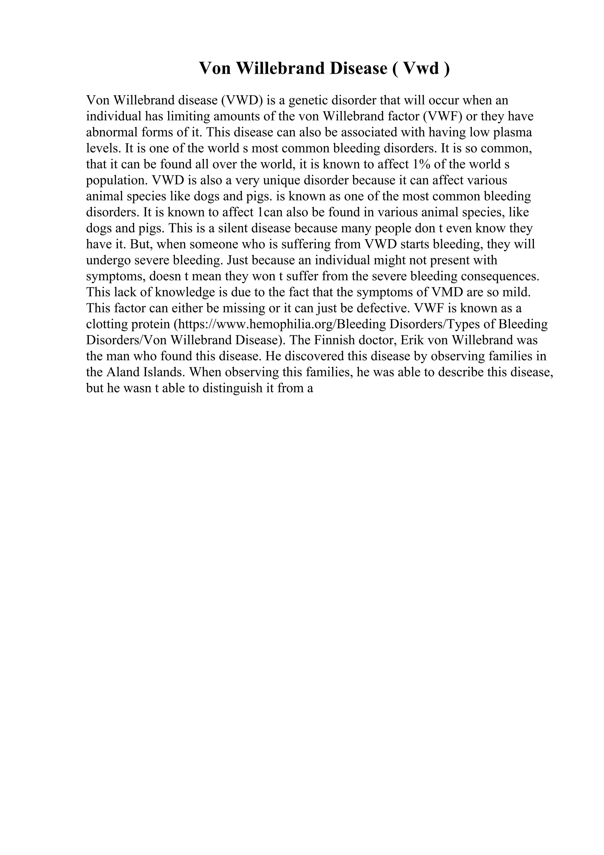 Von Willebrand Disease ( Vwd )
Von Willebrand disease (VWD) is a genetic disorder that will occur when an
individual has limiting amounts of the von Willebrand factor (VWF) or they have
abnormal forms of it. This disease can also be associated with having low plasma
levels. It is one of the world s most common bleeding disorders. It is so common,
that it can be found all over the world, it is known to affect 1% of the world s
population. VWD is also a very unique disorder because it can affect various
animal species like dogs and pigs. is known as one of the most common bleeding
disorders. It is known to affect 1can also be found in various animal species, like
dogs and pigs. This is a silent disease because many people don t even know they
have it. But, when someone who is suffering from VWD starts bleeding, they will
undergo severe bleeding. Just because an individual might not present with
symptoms, doesn t mean they won t suffer from the severe bleeding consequences.
This lack of knowledge is due to the fact that the symptoms of VMD are so mild.
This factor can either be missing or it can just be defective. VWF is known as a
clotting protein (https://www.hemophilia.org/Bleeding Disorders/Types of Bleeding
Disorders/Von Willebrand Disease). The Finnish doctor, Erik von Willebrand was
the man who found this disease. He discovered this disease by observing families in
the Aland Islands. When observing this families, he was able to describe this disease,
but he wasn t able to distinguish it from a
 