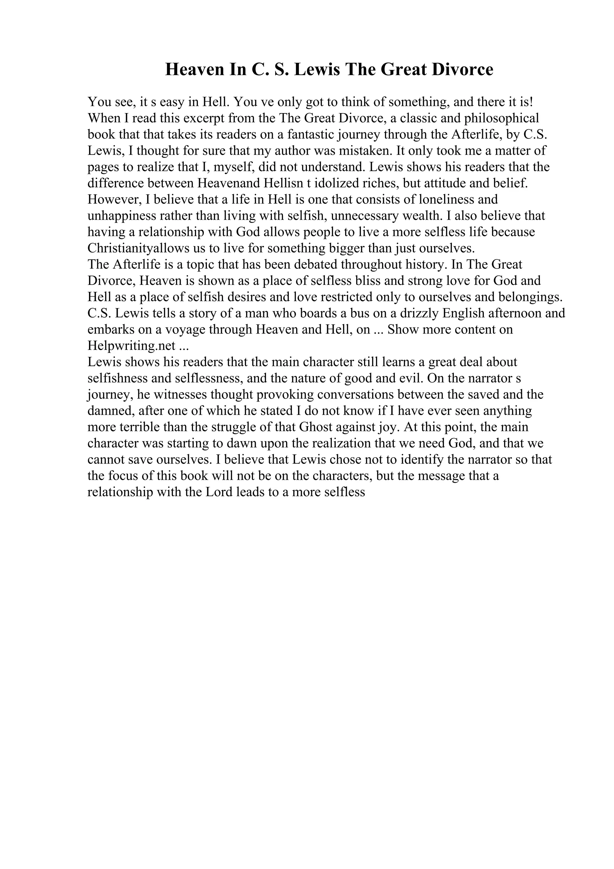 Heaven In C. S. Lewis The Great Divorce
You see, it s easy in Hell. You ve only got to think of something, and there it is!
When I read this excerpt from the The Great Divorce, a classic and philosophical
book that that takes its readers on a fantastic journey through the Afterlife, by C.S.
Lewis, I thought for sure that my author was mistaken. It only took me a matter of
pages to realize that I, myself, did not understand. Lewis shows his readers that the
difference between Heavenand Hellisn t idolized riches, but attitude and belief.
However, I believe that a life in Hell is one that consists of loneliness and
unhappiness rather than living with selfish, unnecessary wealth. I also believe that
having a relationship with God allows people to live a more selfless life because
Christianityallows us to live for something bigger than just ourselves.
The Afterlife is a topic that has been debated throughout history. In The Great
Divorce, Heaven is shown as a place of selfless bliss and strong love for God and
Hell as a place of selfish desires and love restricted only to ourselves and belongings.
C.S. Lewis tells a story of a man who boards a bus on a drizzly English afternoon and
embarks on a voyage through Heaven and Hell, on ... Show more content on
Helpwriting.net ...
Lewis shows his readers that the main character still learns a great deal about
selfishness and selflessness, and the nature of good and evil. On the narrator s
journey, he witnesses thought provoking conversations between the saved and the
damned, after one of which he stated I do not know if I have ever seen anything
more terrible than the struggle of that Ghost against joy. At this point, the main
character was starting to dawn upon the realization that we need God, and that we
cannot save ourselves. I believe that Lewis chose not to identify the narrator so that
the focus of this book will not be on the characters, but the message that a
relationship with the Lord leads to a more selfless
 