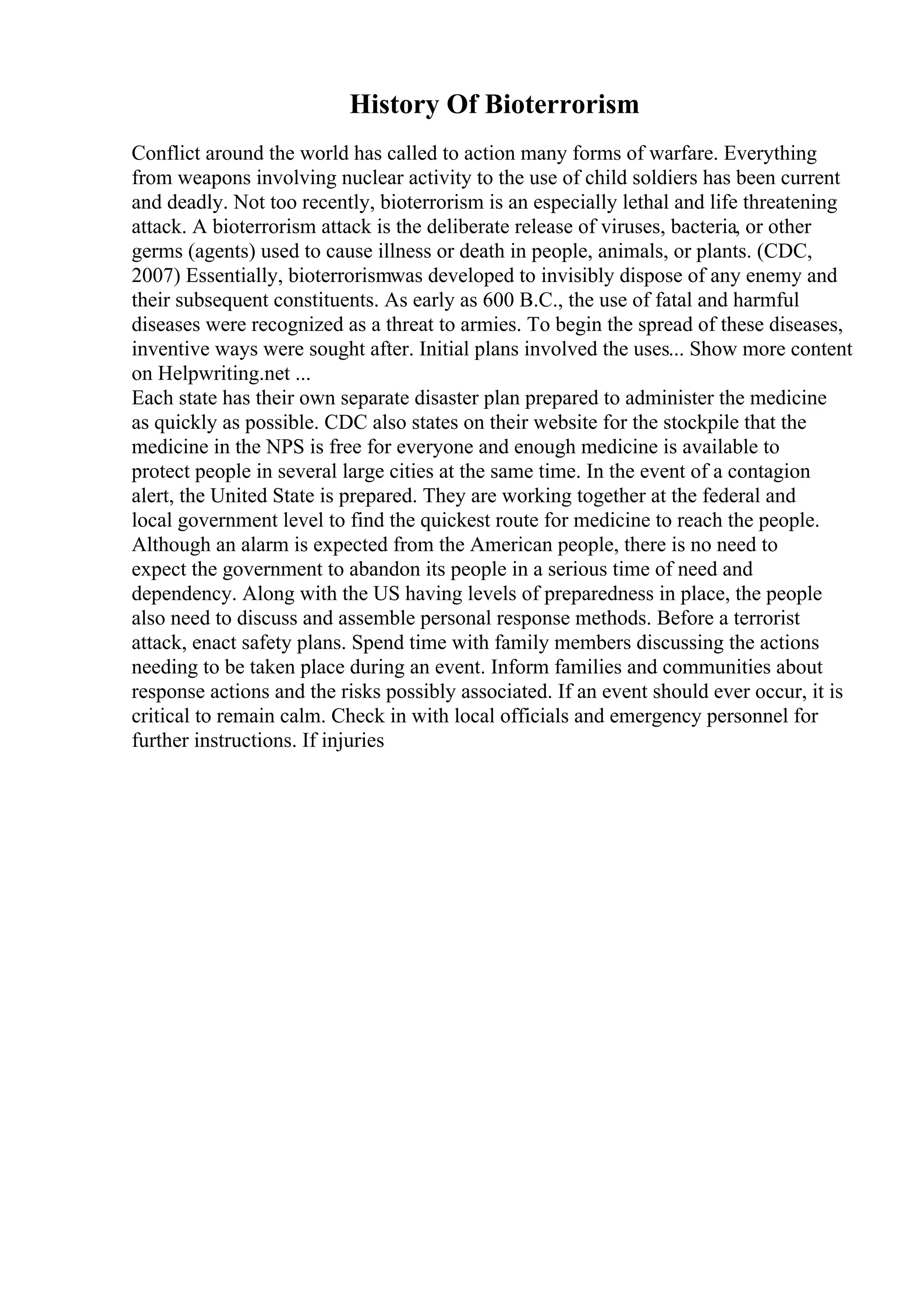 History Of Bioterrorism
Conflict around the world has called to action many forms of warfare. Everything
from weapons involving nuclear activity to the use of child soldiers has been current
and deadly. Not too recently, bioterrorism is an especially lethal and life threatening
attack. A bioterrorism attack is the deliberate release of viruses, bacteria, or other
germs (agents) used to cause illness or death in people, animals, or plants. (CDC,
2007) Essentially, bioterrorismwas developed to invisibly dispose of any enemy and
their subsequent constituents. As early as 600 B.C., the use of fatal and harmful
diseases were recognized as a threat to armies. To begin the spread of these diseases,
inventive ways were sought after. Initial plans involved the uses... Show more content
on Helpwriting.net ...
Each state has their own separate disaster plan prepared to administer the medicine
as quickly as possible. CDC also states on their website for the stockpile that the
medicine in the NPS is free for everyone and enough medicine is available to
protect people in several large cities at the same time. In the event of a contagion
alert, the United State is prepared. They are working together at the federal and
local government level to find the quickest route for medicine to reach the people.
Although an alarm is expected from the American people, there is no need to
expect the government to abandon its people in a serious time of need and
dependency. Along with the US having levels of preparedness in place, the people
also need to discuss and assemble personal response methods. Before a terrorist
attack, enact safety plans. Spend time with family members discussing the actions
needing to be taken place during an event. Inform families and communities about
response actions and the risks possibly associated. If an event should ever occur, it is
critical to remain calm. Check in with local officials and emergency personnel for
further instructions. If injuries
 