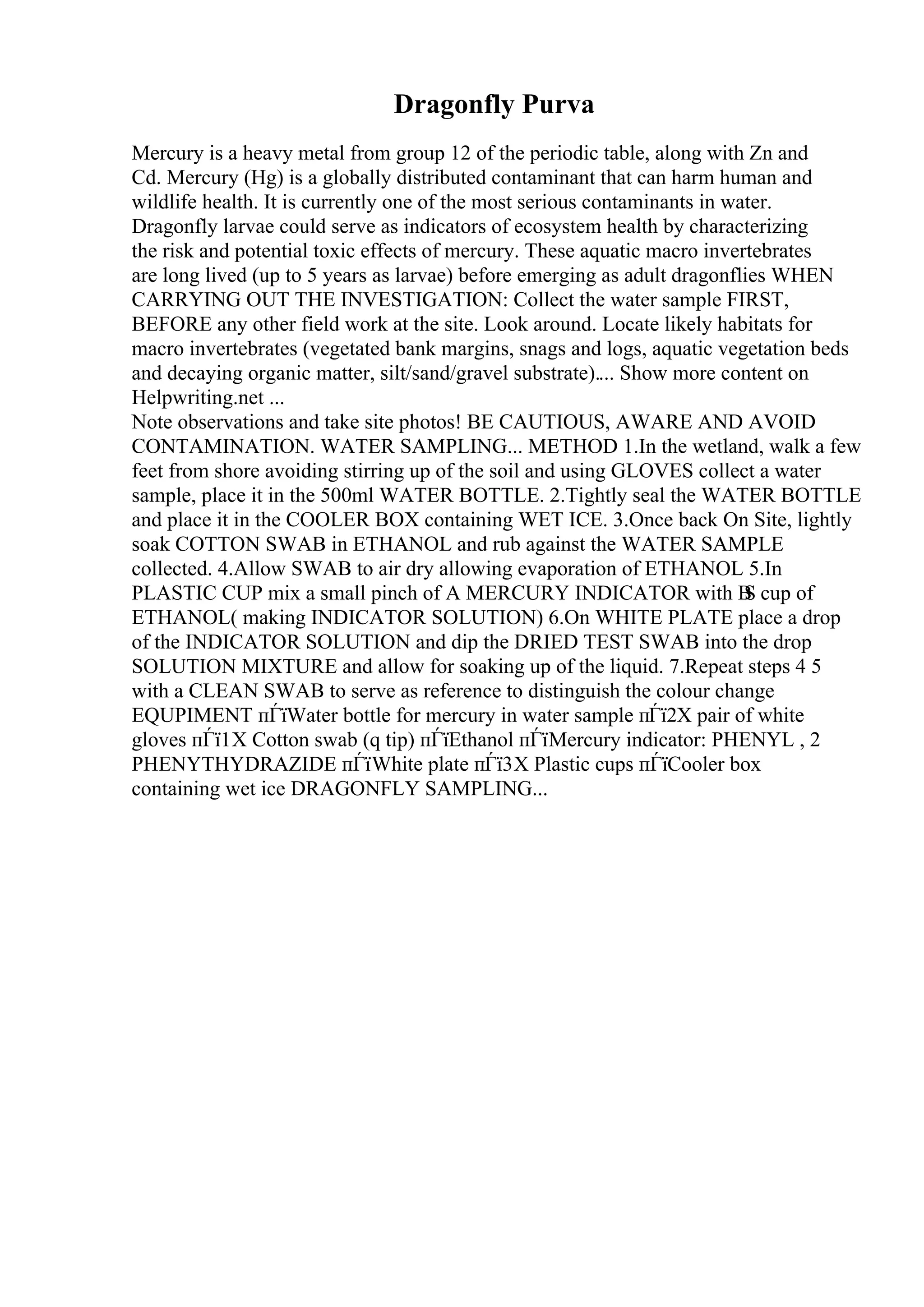 Dragonfly Purva
Mercury is a heavy metal from group 12 of the periodic table, along with Zn and
Cd. Mercury (Hg) is a globally distributed contaminant that can harm human and
wildlife health. It is currently one of the most serious contaminants in water.
Dragonfly larvae could serve as indicators of ecosystem health by characterizing
the risk and potential toxic effects of mercury. These aquatic macro invertebrates
are long lived (up to 5 years as larvae) before emerging as adult dragonflies WHEN
CARRYING OUT THE INVESTIGATION: Collect the water sample FIRST,
BEFORE any other field work at the site. Look around. Locate likely habitats for
macro invertebrates (vegetated bank margins, snags and logs, aquatic vegetation beds
and decaying organic matter, silt/sand/gravel substrate).... Show more content on
Helpwriting.net ...
Note observations and take site photos! BE CAUTIOUS, AWARE AND AVOID
CONTAMINATION. WATER SAMPLING... METHOD 1.In the wetland, walk a few
feet from shore avoiding stirring up of the soil and using GLOVES collect a water
sample, place it in the 500ml WATER BOTTLE. 2.Tightly seal the WATER BOTTLE
and place it in the COOLER BOX containing WET ICE. 3.Once back On Site, lightly
soak COTTON SWAB in ETHANOL and rub against the WATER SAMPLE
collected. 4.Allow SWAB to air dry allowing evaporation of ETHANOL 5.In
PLASTIC CUP mix a small pinch of A MERCURY INDICATOR with В
Ѕ cup of
ETHANOL( making INDICATOR SOLUTION) 6.On WHITE PLATE place a drop
of the INDICATOR SOLUTION and dip the DRIED TEST SWAB into the drop
SOLUTION MIXTURE and allow for soaking up of the liquid. 7.Repeat steps 4 5
with a CLEAN SWAB to serve as reference to distinguish the colour change
EQUPIMENT пЃїWater bottle for mercury in water sample пЃї2X pair of white
gloves пЃї1X Cotton swab (q tip) пЃїEthanol пЃїMercury indicator: PHENYL , 2
PHENYTHYDRAZIDE пЃїWhite plate пЃї3X Plastic cups пЃїCooler box
containing wet ice DRAGONFLY SAMPLING...
 