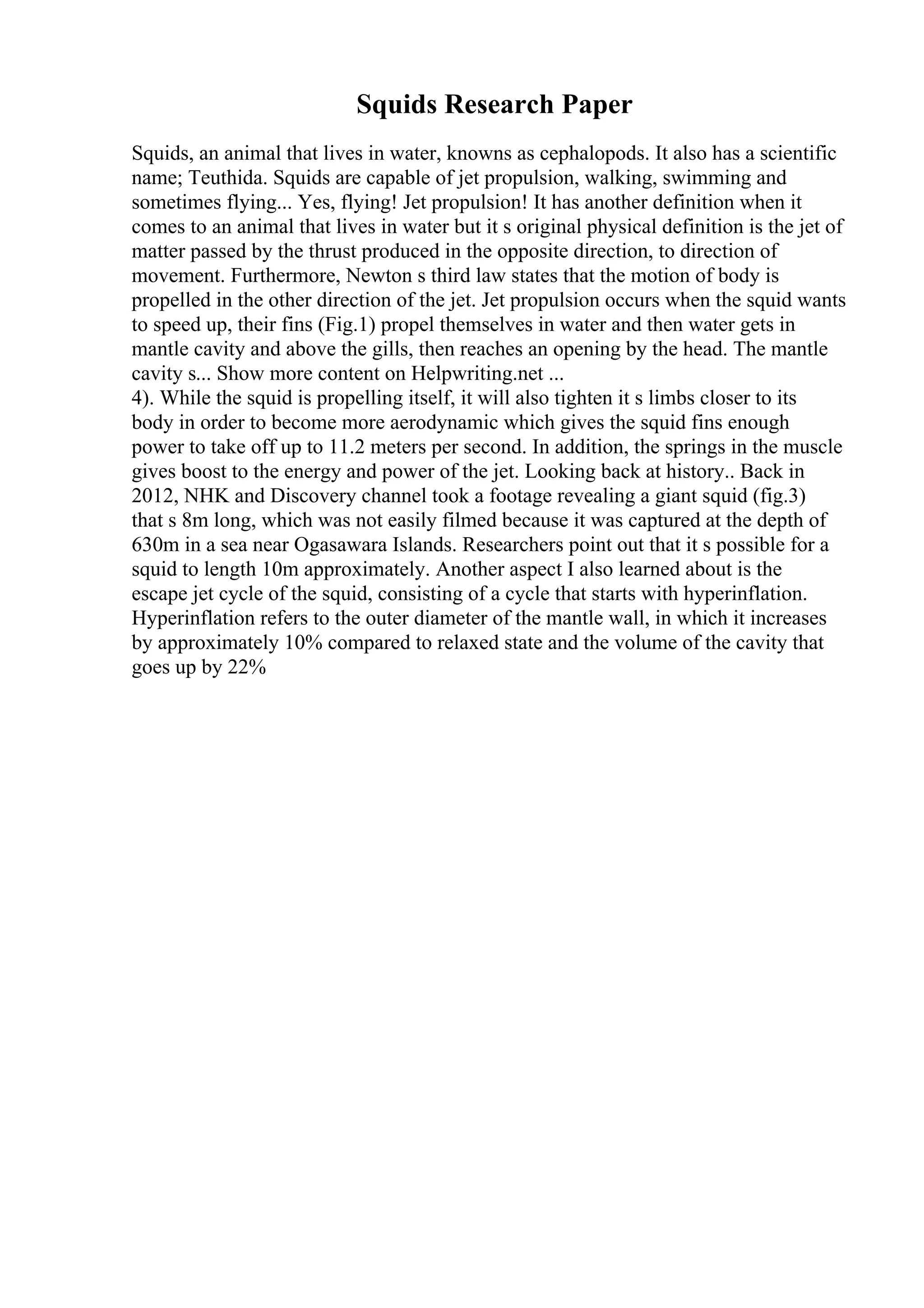 Squids Research Paper
Squids, an animal that lives in water, knowns as cephalopods. It also has a scientific
name; Teuthida. Squids are capable of jet propulsion, walking, swimming and
sometimes flying... Yes, flying! Jet propulsion! It has another definition when it
comes to an animal that lives in water but it s original physical definition is the jet of
matter passed by the thrust produced in the opposite direction, to direction of
movement. Furthermore, Newton s third law states that the motion of body is
propelled in the other direction of the jet. Jet propulsion occurs when the squid wants
to speed up, their fins (Fig.1) propel themselves in water and then water gets in
mantle cavity and above the gills, then reaches an opening by the head. The mantle
cavity s... Show more content on Helpwriting.net ...
4). While the squid is propelling itself, it will also tighten it s limbs closer to its
body in order to become more aerodynamic which gives the squid fins enough
power to take off up to 11.2 meters per second. In addition, the springs in the muscle
gives boost to the energy and power of the jet. Looking back at history.. Back in
2012, NHK and Discovery channel took a footage revealing a giant squid (fig.3)
that s 8m long, which was not easily filmed because it was captured at the depth of
630m in a sea near Ogasawara Islands. Researchers point out that it s possible for a
squid to length 10m approximately. Another aspect I also learned about is the
escape jet cycle of the squid, consisting of a cycle that starts with hyperinflation.
Hyperinflation refers to the outer diameter of the mantle wall, in which it increases
by approximately 10% compared to relaxed state and the volume of the cavity that
goes up by 22%
 