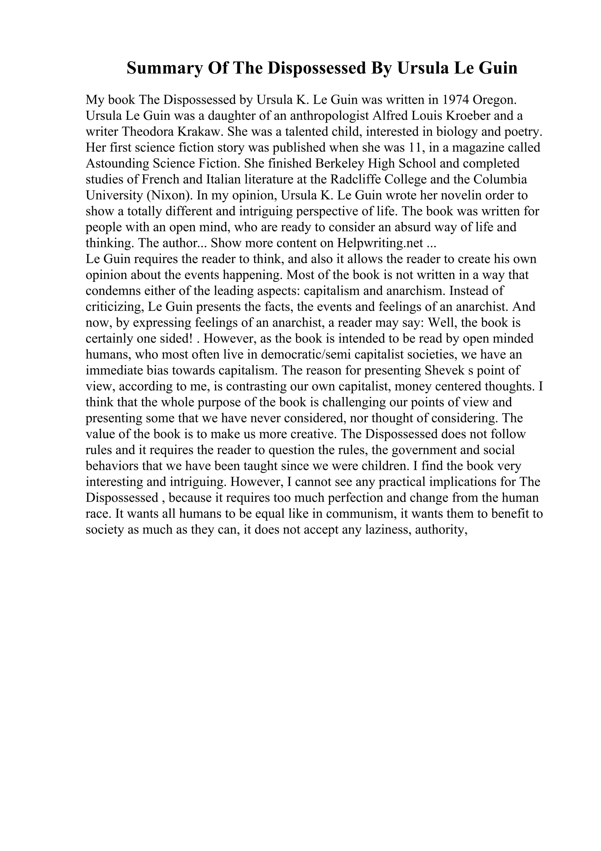 Summary Of The Dispossessed By Ursula Le Guin
My book The Dispossessed by Ursula K. Le Guin was written in 1974 Oregon.
Ursula Le Guin was a daughter of an anthropologist Alfred Louis Kroeber and a
writer Theodora Krakaw. She was a talented child, interested in biology and poetry.
Her first science fiction story was published when she was 11, in a magazine called
Astounding Science Fiction. She finished Berkeley High School and completed
studies of French and Italian literature at the Radcliffe College and the Columbia
University (Nixon). In my opinion, Ursula K. Le Guin wrote her novelin order to
show a totally different and intriguing perspective of life. The book was written for
people with an open mind, who are ready to consider an absurd way of life and
thinking. The author... Show more content on Helpwriting.net ...
Le Guin requires the reader to think, and also it allows the reader to create his own
opinion about the events happening. Most of the book is not written in a way that
condemns either of the leading aspects: capitalism and anarchism. Instead of
criticizing, Le Guin presents the facts, the events and feelings of an anarchist. And
now, by expressing feelings of an anarchist, a reader may say: Well, the book is
certainly one sided! . However, as the book is intended to be read by open minded
humans, who most often live in democratic/semi capitalist societies, we have an
immediate bias towards capitalism. The reason for presenting Shevek s point of
view, according to me, is contrasting our own capitalist, money centered thoughts. I
think that the whole purpose of the book is challenging our points of view and
presenting some that we have never considered, nor thought of considering. The
value of the book is to make us more creative. The Dispossessed does not follow
rules and it requires the reader to question the rules, the government and social
behaviors that we have been taught since we were children. I find the book very
interesting and intriguing. However, I cannot see any practical implications for The
Dispossessed , because it requires too much perfection and change from the human
race. It wants all humans to be equal like in communism, it wants them to benefit to
society as much as they can, it does not accept any laziness, authority,
 
