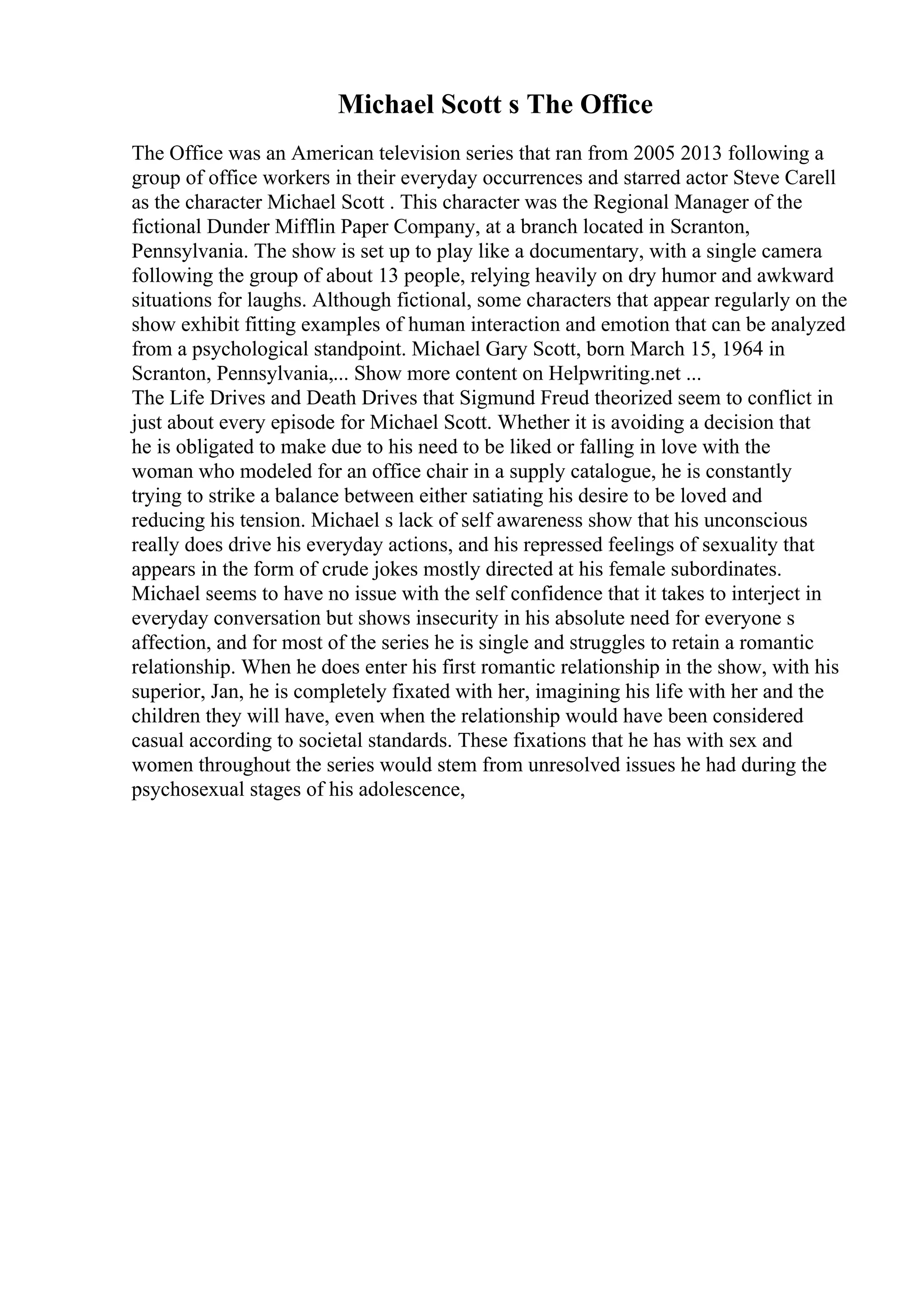 Michael Scott s The Office
The Office was an American television series that ran from 2005 2013 following a
group of office workers in their everyday occurrences and starred actor Steve Carell
as the character Michael Scott . This character was the Regional Manager of the
fictional Dunder Mifflin Paper Company, at a branch located in Scranton,
Pennsylvania. The show is set up to play like a documentary, with a single camera
following the group of about 13 people, relying heavily on dry humor and awkward
situations for laughs. Although fictional, some characters that appear regularly on the
show exhibit fitting examples of human interaction and emotion that can be analyzed
from a psychological standpoint. Michael Gary Scott, born March 15, 1964 in
Scranton, Pennsylvania,... Show more content on Helpwriting.net ...
The Life Drives and Death Drives that Sigmund Freud theorized seem to conflict in
just about every episode for Michael Scott. Whether it is avoiding a decision that
he is obligated to make due to his need to be liked or falling in love with the
woman who modeled for an office chair in a supply catalogue, he is constantly
trying to strike a balance between either satiating his desire to be loved and
reducing his tension. Michael s lack of self awareness show that his unconscious
really does drive his everyday actions, and his repressed feelings of sexuality that
appears in the form of crude jokes mostly directed at his female subordinates.
Michael seems to have no issue with the self confidence that it takes to interject in
everyday conversation but shows insecurity in his absolute need for everyone s
affection, and for most of the series he is single and struggles to retain a romantic
relationship. When he does enter his first romantic relationship in the show, with his
superior, Jan, he is completely fixated with her, imagining his life with her and the
children they will have, even when the relationship would have been considered
casual according to societal standards. These fixations that he has with sex and
women throughout the series would stem from unresolved issues he had during the
psychosexual stages of his adolescence,
 