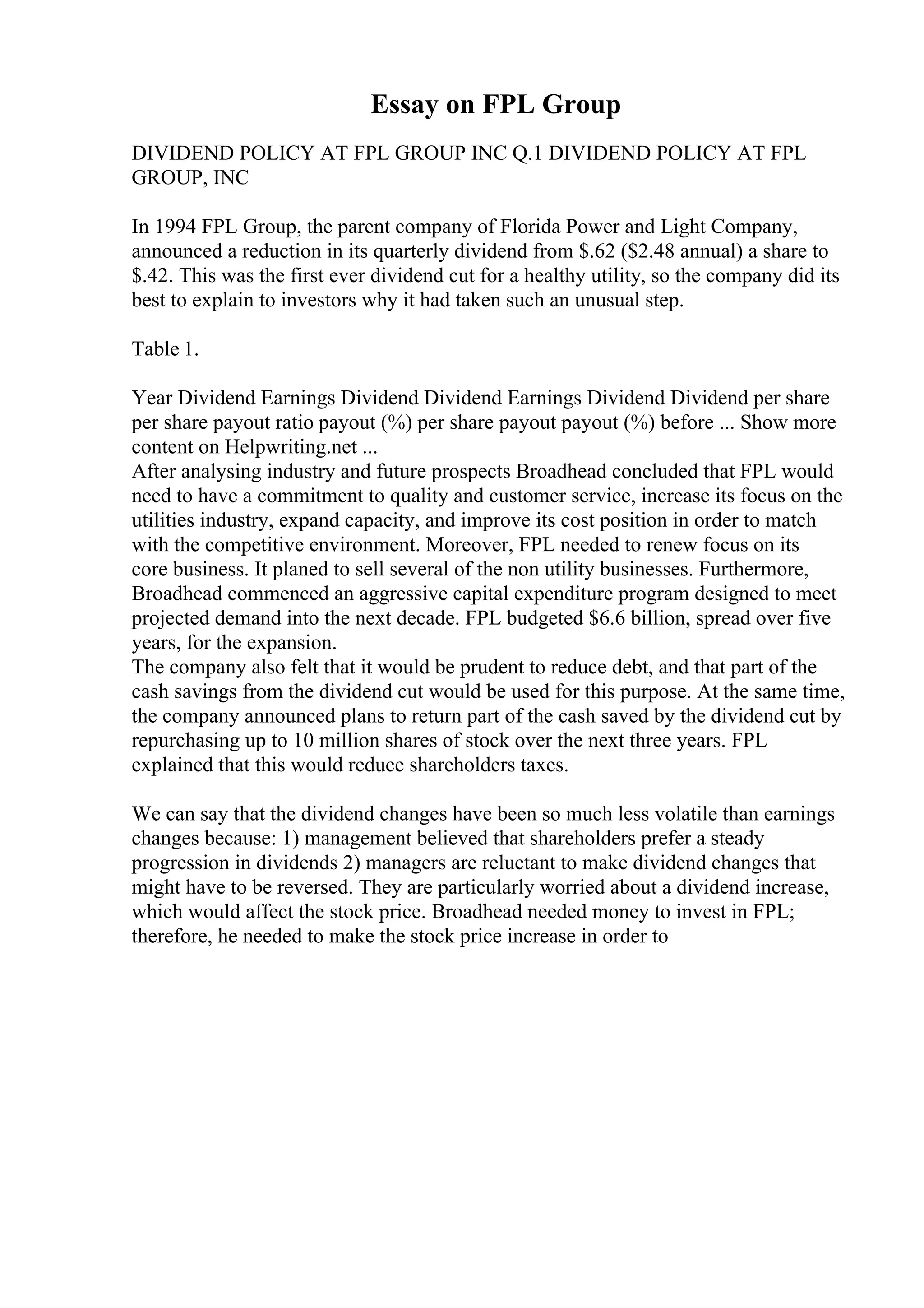 Essay on FPL Group
DIVIDEND POLICY AT FPL GROUP INC Q.1 DIVIDEND POLICY AT FPL
GROUP, INC
In 1994 FPL Group, the parent company of Florida Power and Light Company,
announced a reduction in its quarterly dividend from $.62 ($2.48 annual) a share to
$.42. This was the first ever dividend cut for a healthy utility, so the company did its
best to explain to investors why it had taken such an unusual step.
Table 1.
Year Dividend Earnings Dividend Dividend Earnings Dividend Dividend per share
per share payout ratio payout (%) per share payout payout (%) before ... Show more
content on Helpwriting.net ...
After analysing industry and future prospects Broadhead concluded that FPL would
need to have a commitment to quality and customer service, increase its focus on the
utilities industry, expand capacity, and improve its cost position in order to match
with the competitive environment. Moreover, FPL needed to renew focus on its
core business. It planed to sell several of the non utility businesses. Furthermore,
Broadhead commenced an aggressive capital expenditure program designed to meet
projected demand into the next decade. FPL budgeted $6.6 billion, spread over five
years, for the expansion.
The company also felt that it would be prudent to reduce debt, and that part of the
cash savings from the dividend cut would be used for this purpose. At the same time,
the company announced plans to return part of the cash saved by the dividend cut by
repurchasing up to 10 million shares of stock over the next three years. FPL
explained that this would reduce shareholders taxes.
We can say that the dividend changes have been so much less volatile than earnings
changes because: 1) management believed that shareholders prefer a steady
progression in dividends 2) managers are reluctant to make dividend changes that
might have to be reversed. They are particularly worried about a dividend increase,
which would affect the stock price. Broadhead needed money to invest in FPL;
therefore, he needed to make the stock price increase in order to
 