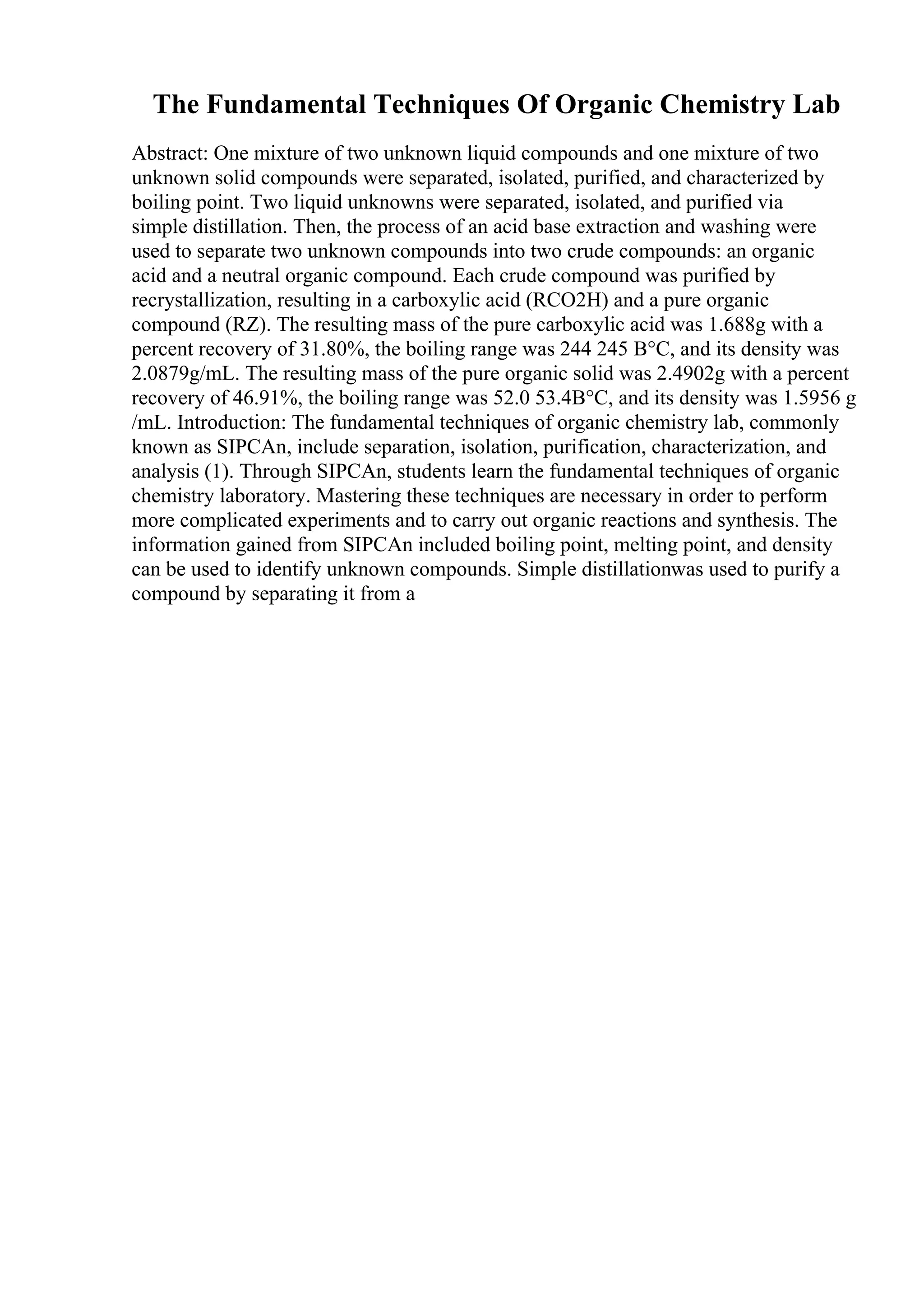 The Fundamental Techniques Of Organic Chemistry Lab
Abstract: One mixture of two unknown liquid compounds and one mixture of two
unknown solid compounds were separated, isolated, purified, and characterized by
boiling point. Two liquid unknowns were separated, isolated, and purified via
simple distillation. Then, the process of an acid base extraction and washing were
used to separate two unknown compounds into two crude compounds: an organic
acid and a neutral organic compound. Each crude compound was purified by
recrystallization, resulting in a carboxylic acid (RCO2H) and a pure organic
compound (RZ). The resulting mass of the pure carboxylic acid was 1.688g with a
percent recovery of 31.80%, the boiling range was 244 245 В°C, and its density was
2.0879g/mL. The resulting mass of the pure organic solid was 2.4902g with a percent
recovery of 46.91%, the boiling range was 52.0 53.4В°C, and its density was 1.5956 g
/mL. Introduction: The fundamental techniques of organic chemistry lab, commonly
known as SIPCAn, include separation, isolation, purification, characterization, and
analysis (1). Through SIPCAn, students learn the fundamental techniques of organic
chemistry laboratory. Mastering these techniques are necessary in order to perform
more complicated experiments and to carry out organic reactions and synthesis. The
information gained from SIPCAn included boiling point, melting point, and density
can be used to identify unknown compounds. Simple distillationwas used to purify a
compound by separating it from a
 