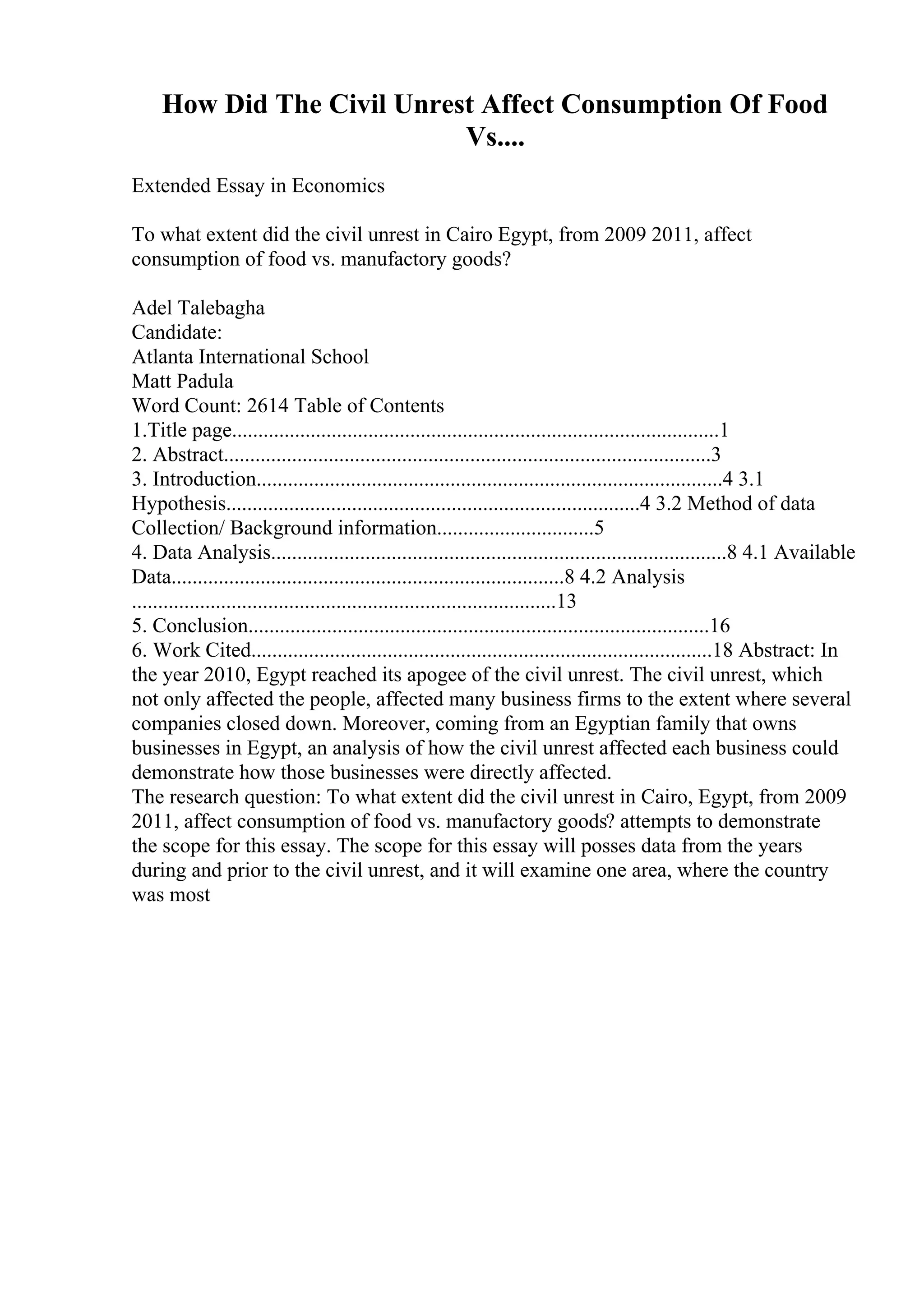 How Did The Civil Unrest Affect Consumption Of Food
Vs....
Extended Essay in Economics
To what extent did the civil unrest in Cairo Egypt, from 2009 2011, affect
consumption of food vs. manufactory goods?
Adel Talebagha
Candidate:
Atlanta International School
Matt Padula
Word Count: 2614 Table of Contents
1.Title page.............................................................................................1
2. Abstract.............................................................................................3
3. Introduction.........................................................................................4 3.1
Hypothesis...............................................................................4 3.2 Method of data
Collection/ Background information..............................5
4. Data Analysis.......................................................................................8 4.1 Available
Data...........................................................................8 4.2 Analysis
.................................................................................13
5. Conclusion........................................................................................16
6. Work Cited........................................................................................18 Abstract: In
the year 2010, Egypt reached its apogee of the civil unrest. The civil unrest, which
not only affected the people, affected many business firms to the extent where several
companies closed down. Moreover, coming from an Egyptian family that owns
businesses in Egypt, an analysis of how the civil unrest affected each business could
demonstrate how those businesses were directly affected.
The research question: To what extent did the civil unrest in Cairo, Egypt, from 2009
2011, affect consumption of food vs. manufactory goods? attempts to demonstrate
the scope for this essay. The scope for this essay will posses data from the years
during and prior to the civil unrest, and it will examine one area, where the country
was most
 