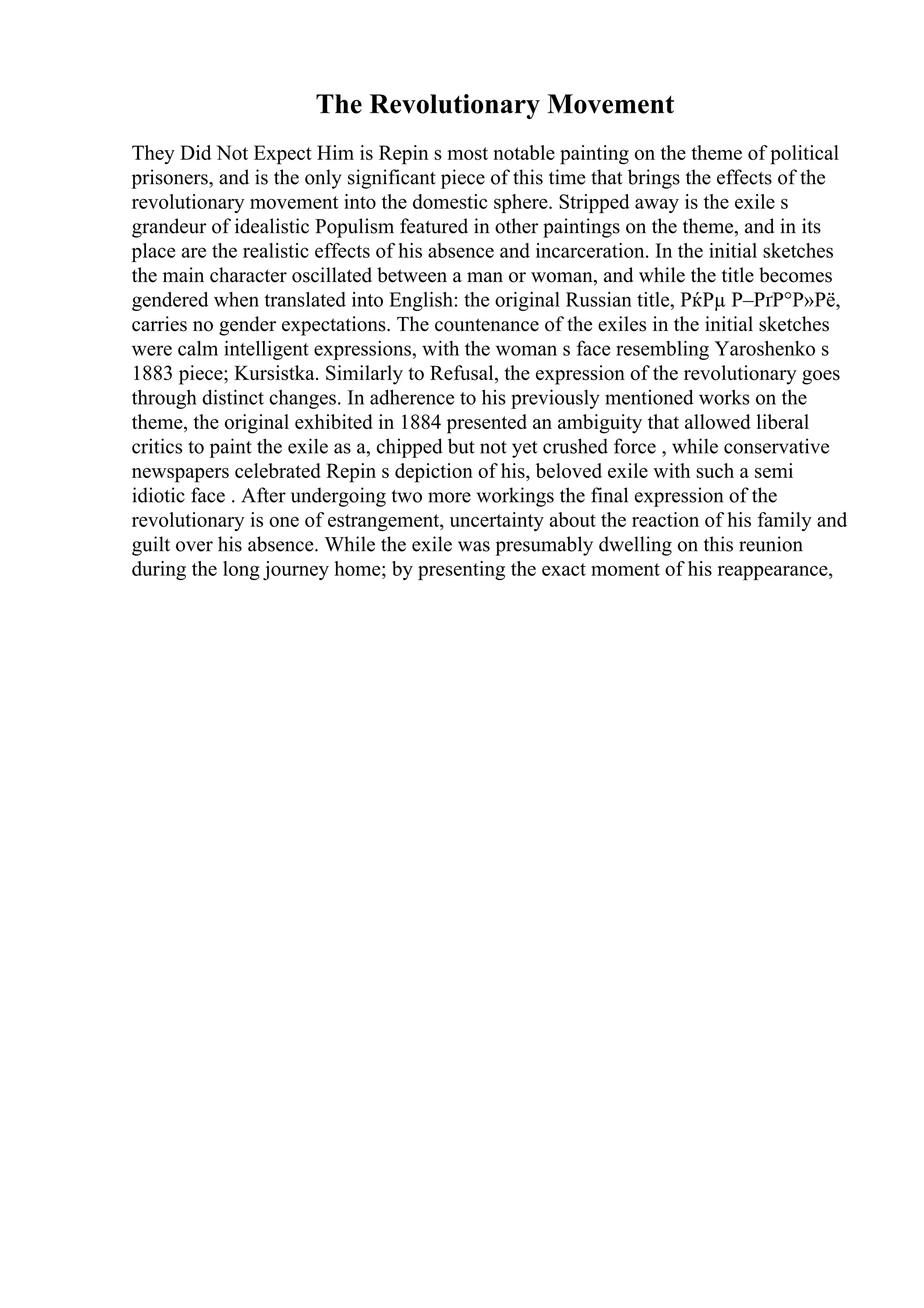 The Revolutionary Movement
They Did Not Expect Him is Repin s most notable painting on the theme of political
prisoners, and is the only significant piece of this time that brings the effects of the
revolutionary movement into the domestic sphere. Stripped away is the exile s
grandeur of idealistic Populism featured in other paintings on the theme, and in its
place are the realistic effects of his absence and incarceration. In the initial sketches
the main character oscillated between a man or woman, and while the title becomes
gendered when translated into English: the original Russian title, РќРµ Р–РґР°Р»Рё,
carries no gender expectations. The countenance of the exiles in the initial sketches
were calm intelligent expressions, with the woman s face resembling Yaroshenko s
1883 piece; Kursistka. Similarly to Refusal, the expression of the revolutionary goes
through distinct changes. In adherence to his previously mentioned works on the
theme, the original exhibited in 1884 presented an ambiguity that allowed liberal
critics to paint the exile as a, chipped but not yet crushed force , while conservative
newspapers celebrated Repin s depiction of his, beloved exile with such a semi
idiotic face . After undergoing two more workings the final expression of the
revolutionary is one of estrangement, uncertainty about the reaction of his family and
guilt over his absence. While the exile was presumably dwelling on this reunion
during the long journey home; by presenting the exact moment of his reappearance,
 
