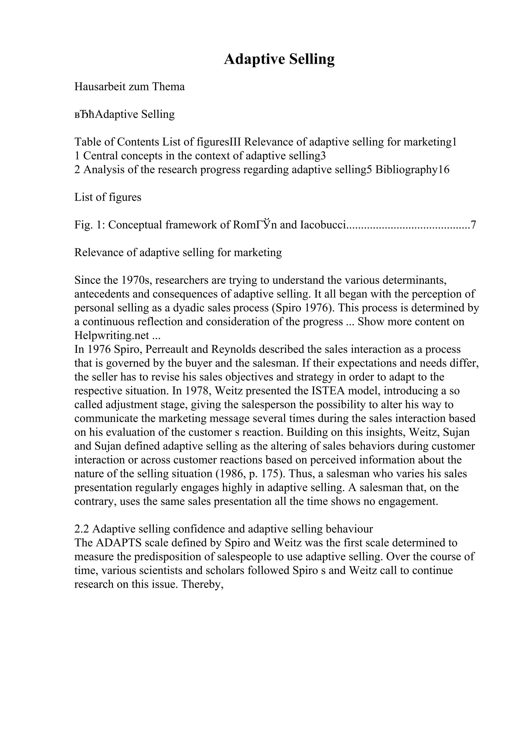 Adaptive Selling
Hausarbeit zum Thema
вЂћAdaptive Selling
Table of Contents List of figuresIII Relevance of adaptive selling for marketing1
1 Central concepts in the context of adaptive selling3
2 Analysis of the research progress regarding adaptive selling5 Bibliography16
List of figures
Fig. 1: Conceptual framework of RomГЎn and Iacobucci..........................................7
Relevance of adaptive selling for marketing
Since the 1970s, researchers are trying to understand the various determinants,
antecedents and consequences of adaptive selling. It all began with the perception of
personal selling as a dyadic sales process (Spiro 1976). This process is determined by
a continuous reflection and consideration of the progress ... Show more content on
Helpwriting.net ...
In 1976 Spiro, Perreault and Reynolds described the sales interaction as a process
that is governed by the buyer and the salesman. If their expectations and needs differ,
the seller has to revise his sales objectives and strategy in order to adapt to the
respective situation. In 1978, Weitz presented the ISTEA model, introducing a so
called adjustment stage, giving the salesperson the possibility to alter his way to
communicate the marketing message several times during the sales interaction based
on his evaluation of the customer s reaction. Building on this insights, Weitz, Sujan
and Sujan defined adaptive selling as the altering of sales behaviors during customer
interaction or across customer reactions based on perceived information about the
nature of the selling situation (1986, p. 175). Thus, a salesman who varies his sales
presentation regularly engages highly in adaptive selling. A salesman that, on the
contrary, uses the same sales presentation all the time shows no engagement.
2.2 Adaptive selling confidence and adaptive selling behaviour
The ADAPTS scale defined by Spiro and Weitz was the first scale determined to
measure the predisposition of salespeople to use adaptive selling. Over the course of
time, various scientists and scholars followed Spiro s and Weitz call to continue
research on this issue. Thereby,
 