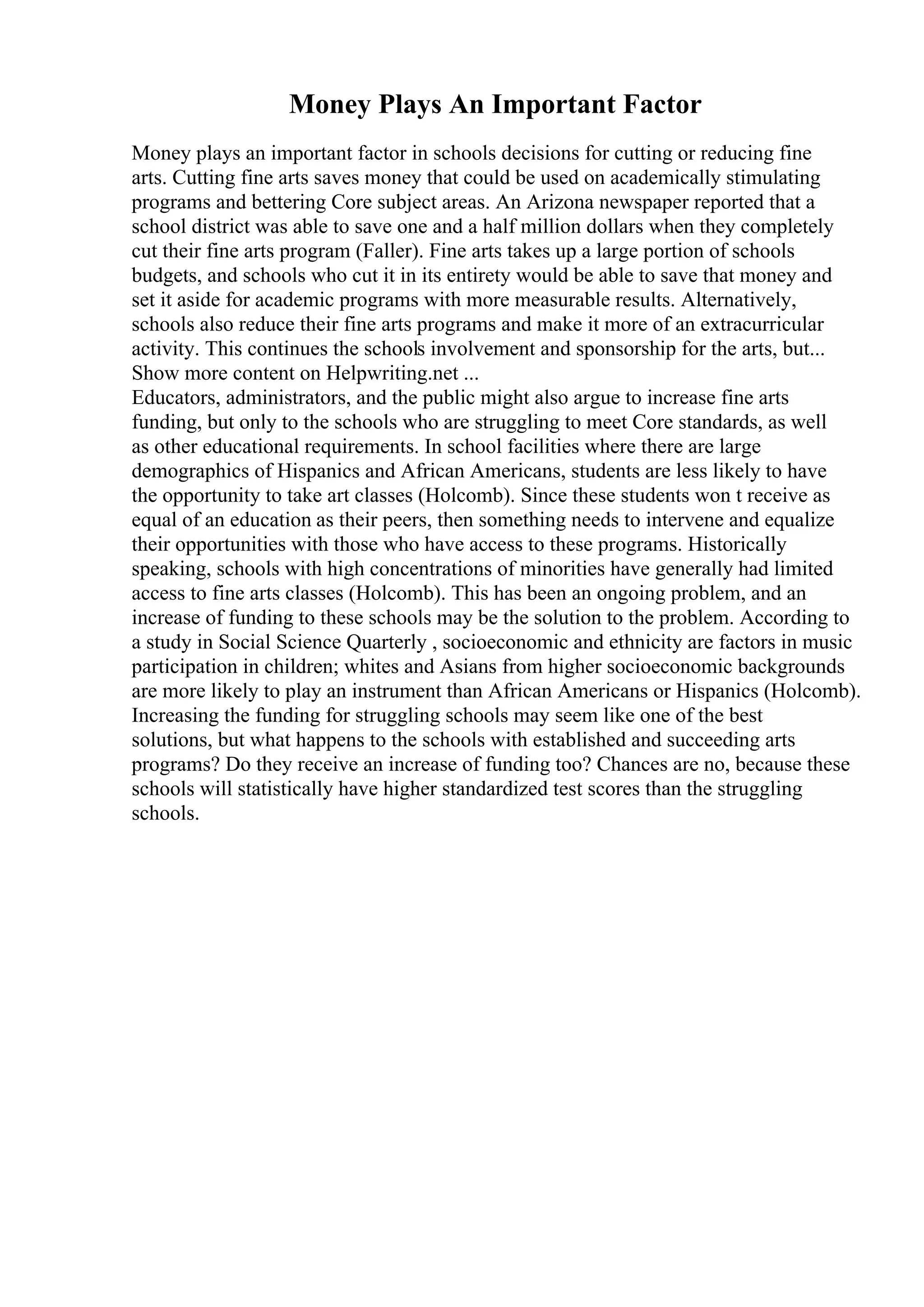 Money Plays An Important Factor
Money plays an important factor in schools decisions for cutting or reducing fine
arts. Cutting fine arts saves money that could be used on academically stimulating
programs and bettering Core subject areas. An Arizona newspaper reported that a
school district was able to save one and a half million dollars when they completely
cut their fine arts program (Faller). Fine arts takes up a large portion of schools
budgets, and schools who cut it in its entirety would be able to save that money and
set it aside for academic programs with more measurable results. Alternatively,
schools also reduce their fine arts programs and make it more of an extracurricular
activity. This continues the schools involvement and sponsorship for the arts, but...
Show more content on Helpwriting.net ...
Educators, administrators, and the public might also argue to increase fine arts
funding, but only to the schools who are struggling to meet Core standards, as well
as other educational requirements. In school facilities where there are large
demographics of Hispanics and African Americans, students are less likely to have
the opportunity to take art classes (Holcomb). Since these students won t receive as
equal of an education as their peers, then something needs to intervene and equalize
their opportunities with those who have access to these programs. Historically
speaking, schools with high concentrations of minorities have generally had limited
access to fine arts classes (Holcomb). This has been an ongoing problem, and an
increase of funding to these schools may be the solution to the problem. According to
a study in Social Science Quarterly , socioeconomic and ethnicity are factors in music
participation in children; whites and Asians from higher socioeconomic backgrounds
are more likely to play an instrument than African Americans or Hispanics (Holcomb).
Increasing the funding for struggling schools may seem like one of the best
solutions, but what happens to the schools with established and succeeding arts
programs? Do they receive an increase of funding too? Chances are no, because these
schools will statistically have higher standardized test scores than the struggling
schools.
 