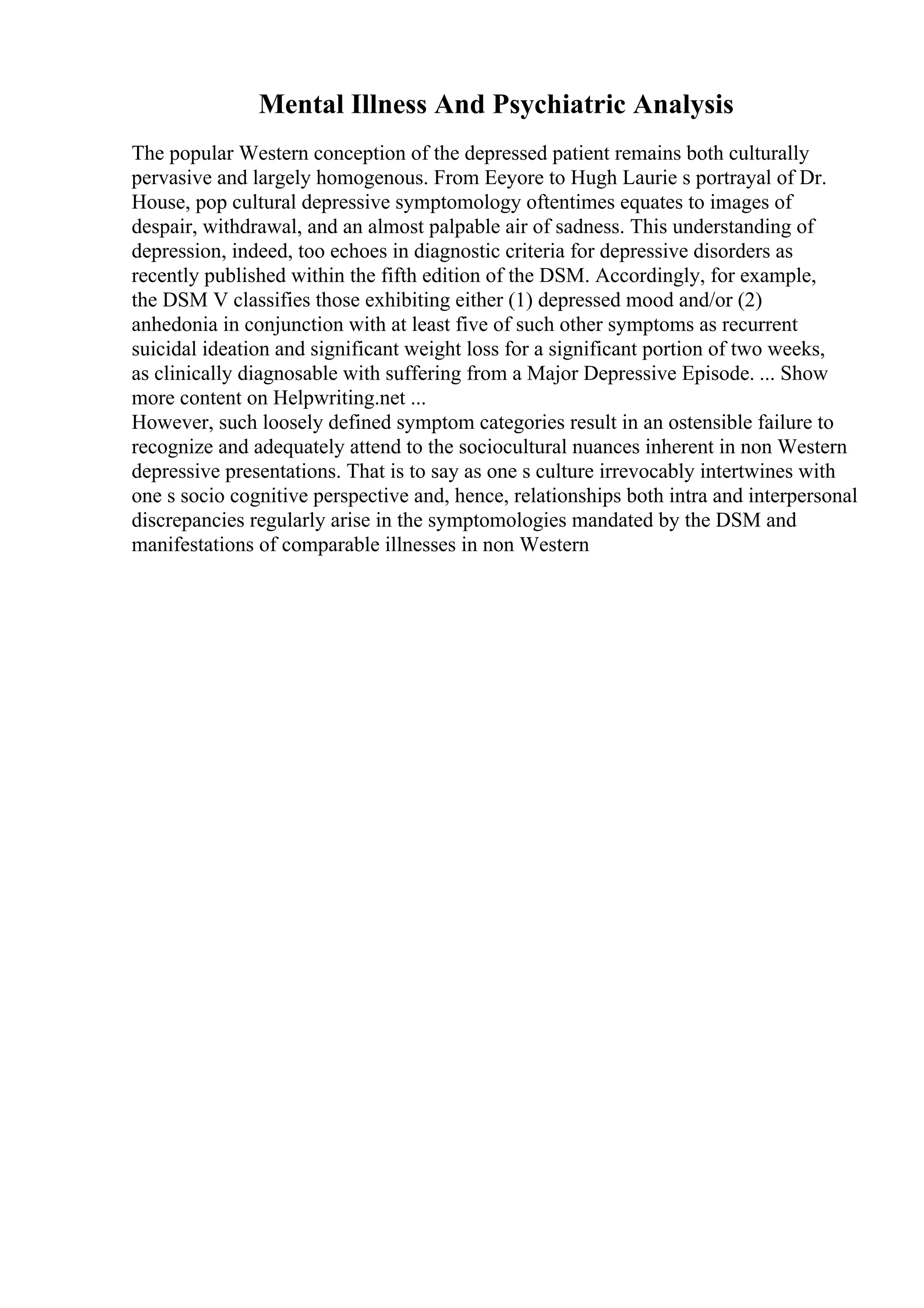 Mental Illness And Psychiatric Analysis
The popular Western conception of the depressed patient remains both culturally
pervasive and largely homogenous. From Eeyore to Hugh Laurie s portrayal of Dr.
House, pop cultural depressive symptomology oftentimes equates to images of
despair, withdrawal, and an almost palpable air of sadness. This understanding of
depression, indeed, too echoes in diagnostic criteria for depressive disorders as
recently published within the fifth edition of the DSM. Accordingly, for example,
the DSM V classifies those exhibiting either (1) depressed mood and/or (2)
anhedonia in conjunction with at least five of such other symptoms as recurrent
suicidal ideation and significant weight loss for a significant portion of two weeks,
as clinically diagnosable with suffering from a Major Depressive Episode. ... Show
more content on Helpwriting.net ...
However, such loosely defined symptom categories result in an ostensible failure to
recognize and adequately attend to the sociocultural nuances inherent in non Western
depressive presentations. That is to say as one s culture irrevocably intertwines with
one s socio cognitive perspective and, hence, relationships both intra and interpersonal
discrepancies regularly arise in the symptomologies mandated by the DSM and
manifestations of comparable illnesses in non Western
 