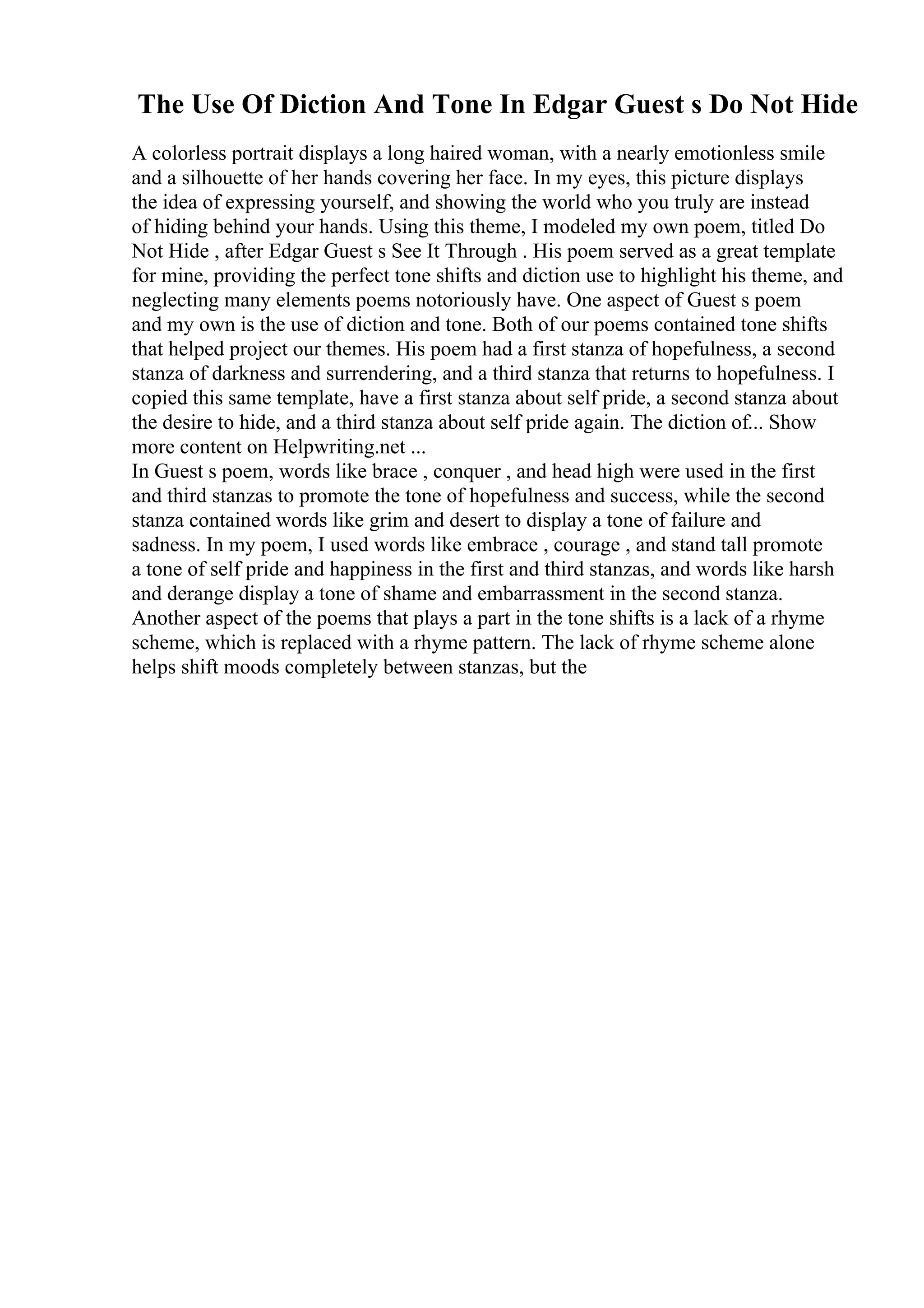 The Use Of Diction And Tone In Edgar Guest s Do Not Hide
A colorless portrait displays a long haired woman, with a nearly emotionless smile
and a silhouette of her hands covering her face. In my eyes, this picture displays
the idea of expressing yourself, and showing the world who you truly are instead
of hiding behind your hands. Using this theme, I modeled my own poem, titled Do
Not Hide , after Edgar Guest s See It Through . His poem served as a great template
for mine, providing the perfect tone shifts and diction use to highlight his theme, and
neglecting many elements poems notoriously have. One aspect of Guest s poem
and my own is the use of diction and tone. Both of our poems contained tone shifts
that helped project our themes. His poem had a first stanza of hopefulness, a second
stanza of darkness and surrendering, and a third stanza that returns to hopefulness. I
copied this same template, have a first stanza about self pride, a second stanza about
the desire to hide, and a third stanza about self pride again. The diction of... Show
more content on Helpwriting.net ...
In Guest s poem, words like brace , conquer , and head high were used in the first
and third stanzas to promote the tone of hopefulness and success, while the second
stanza contained words like grim and desert to display a tone of failure and
sadness. In my poem, I used words like embrace , courage , and stand tall promote
a tone of self pride and happiness in the first and third stanzas, and words like harsh
and derange display a tone of shame and embarrassment in the second stanza.
Another aspect of the poems that plays a part in the tone shifts is a lack of a rhyme
scheme, which is replaced with a rhyme pattern. The lack of rhyme scheme alone
helps shift moods completely between stanzas, but the
 