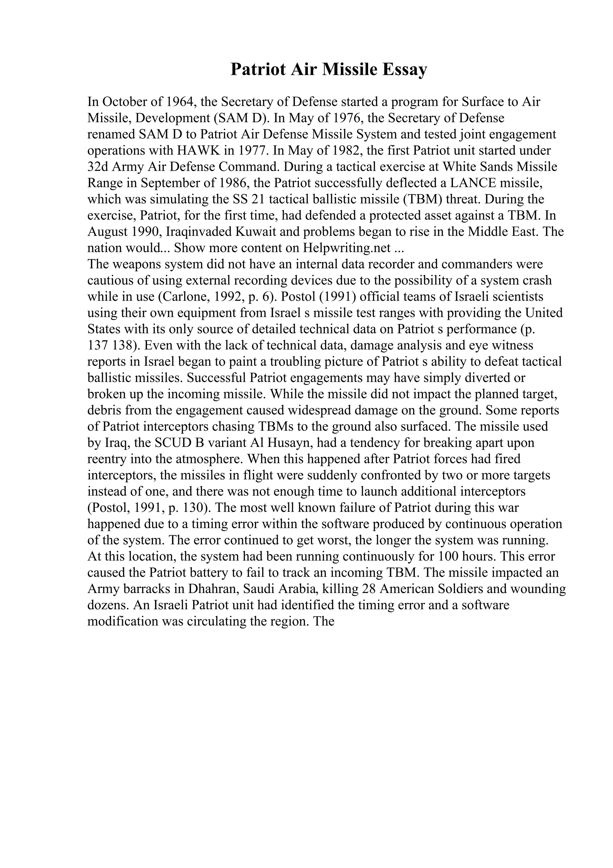 Patriot Air Missile Essay
In October of 1964, the Secretary of Defense started a program for Surface to Air
Missile, Development (SAM D). In May of 1976, the Secretary of Defense
renamed SAM D to Patriot Air Defense Missile System and tested joint engagement
operations with HAWK in 1977. In May of 1982, the first Patriot unit started under
32d Army Air Defense Command. During a tactical exercise at White Sands Missile
Range in September of 1986, the Patriot successfully deflected a LANCE missile,
which was simulating the SS 21 tactical ballistic missile (TBM) threat. During the
exercise, Patriot, for the first time, had defended a protected asset against a TBM. In
August 1990, Iraqinvaded Kuwait and problems began to rise in the Middle East. The
nation would... Show more content on Helpwriting.net ...
The weapons system did not have an internal data recorder and commanders were
cautious of using external recording devices due to the possibility of a system crash
while in use (Carlone, 1992, p. 6). Postol (1991) official teams of Israeli scientists
using their own equipment from Israel s missile test ranges with providing the United
States with its only source of detailed technical data on Patriot s performance (p.
137 138). Even with the lack of technical data, damage analysis and eye witness
reports in Israel began to paint a troubling picture of Patriot s ability to defeat tactical
ballistic missiles. Successful Patriot engagements may have simply diverted or
broken up the incoming missile. While the missile did not impact the planned target,
debris from the engagement caused widespread damage on the ground. Some reports
of Patriot interceptors chasing TBMs to the ground also surfaced. The missile used
by Iraq, the SCUD B variant Al Husayn, had a tendency for breaking apart upon
reentry into the atmosphere. When this happened after Patriot forces had fired
interceptors, the missiles in flight were suddenly confronted by two or more targets
instead of one, and there was not enough time to launch additional interceptors
(Postol, 1991, p. 130). The most well known failure of Patriot during this war
happened due to a timing error within the software produced by continuous operation
of the system. The error continued to get worst, the longer the system was running.
At this location, the system had been running continuously for 100 hours. This error
caused the Patriot battery to fail to track an incoming TBM. The missile impacted an
Army barracks in Dhahran, Saudi Arabia, killing 28 American Soldiers and wounding
dozens. An Israeli Patriot unit had identified the timing error and a software
modification was circulating the region. The
 