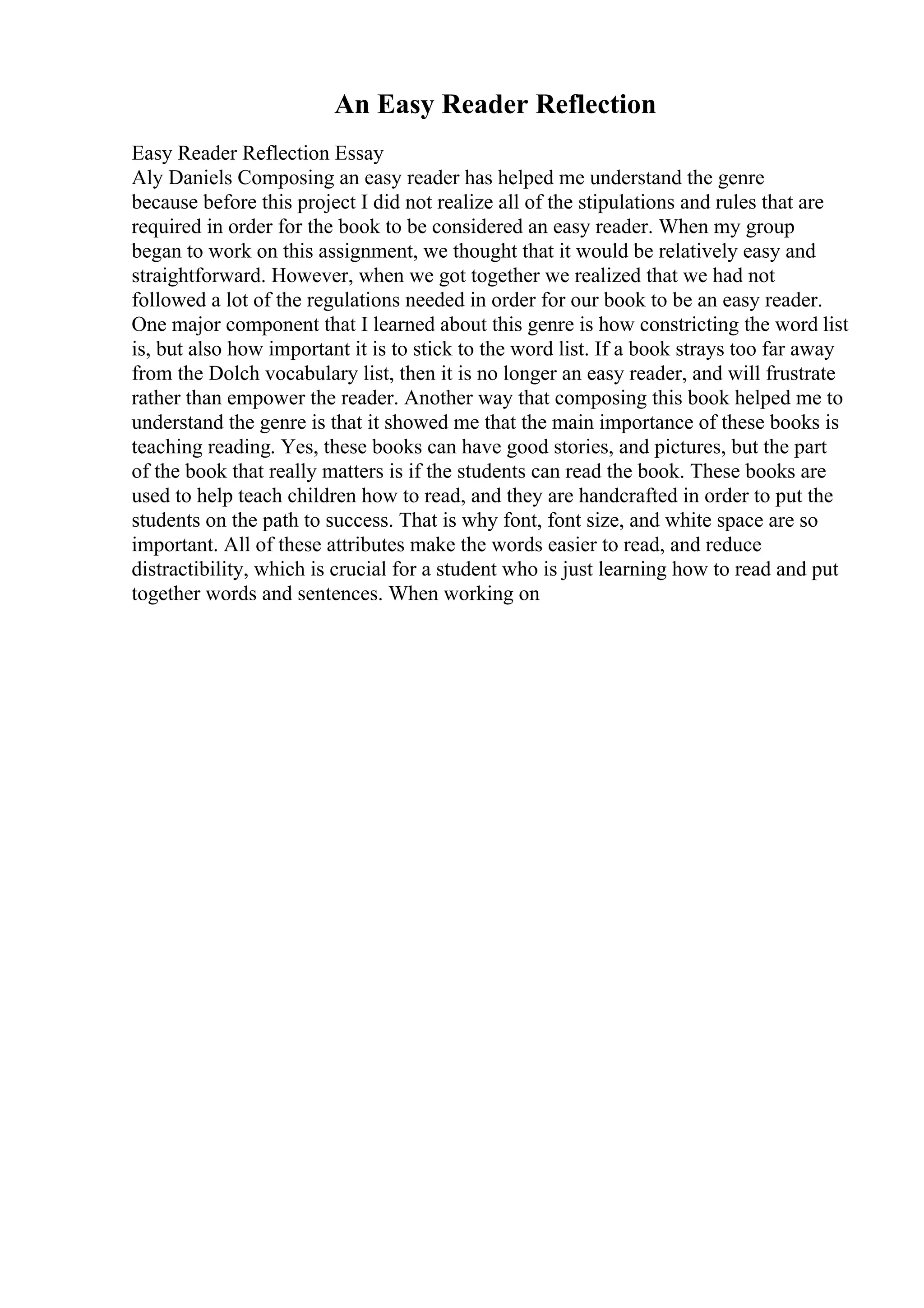 An Easy Reader Reflection
Easy Reader Reflection Essay
Aly Daniels Composing an easy reader has helped me understand the genre
because before this project I did not realize all of the stipulations and rules that are
required in order for the book to be considered an easy reader. When my group
began to work on this assignment, we thought that it would be relatively easy and
straightforward. However, when we got together we realized that we had not
followed a lot of the regulations needed in order for our book to be an easy reader.
One major component that I learned about this genre is how constricting the word list
is, but also how important it is to stick to the word list. If a book strays too far away
from the Dolch vocabulary list, then it is no longer an easy reader, and will frustrate
rather than empower the reader. Another way that composing this book helped me to
understand the genre is that it showed me that the main importance of these books is
teaching reading. Yes, these books can have good stories, and pictures, but the part
of the book that really matters is if the students can read the book. These books are
used to help teach children how to read, and they are handcrafted in order to put the
students on the path to success. That is why font, font size, and white space are so
important. All of these attributes make the words easier to read, and reduce
distractibility, which is crucial for a student who is just learning how to read and put
together words and sentences. When working on
 