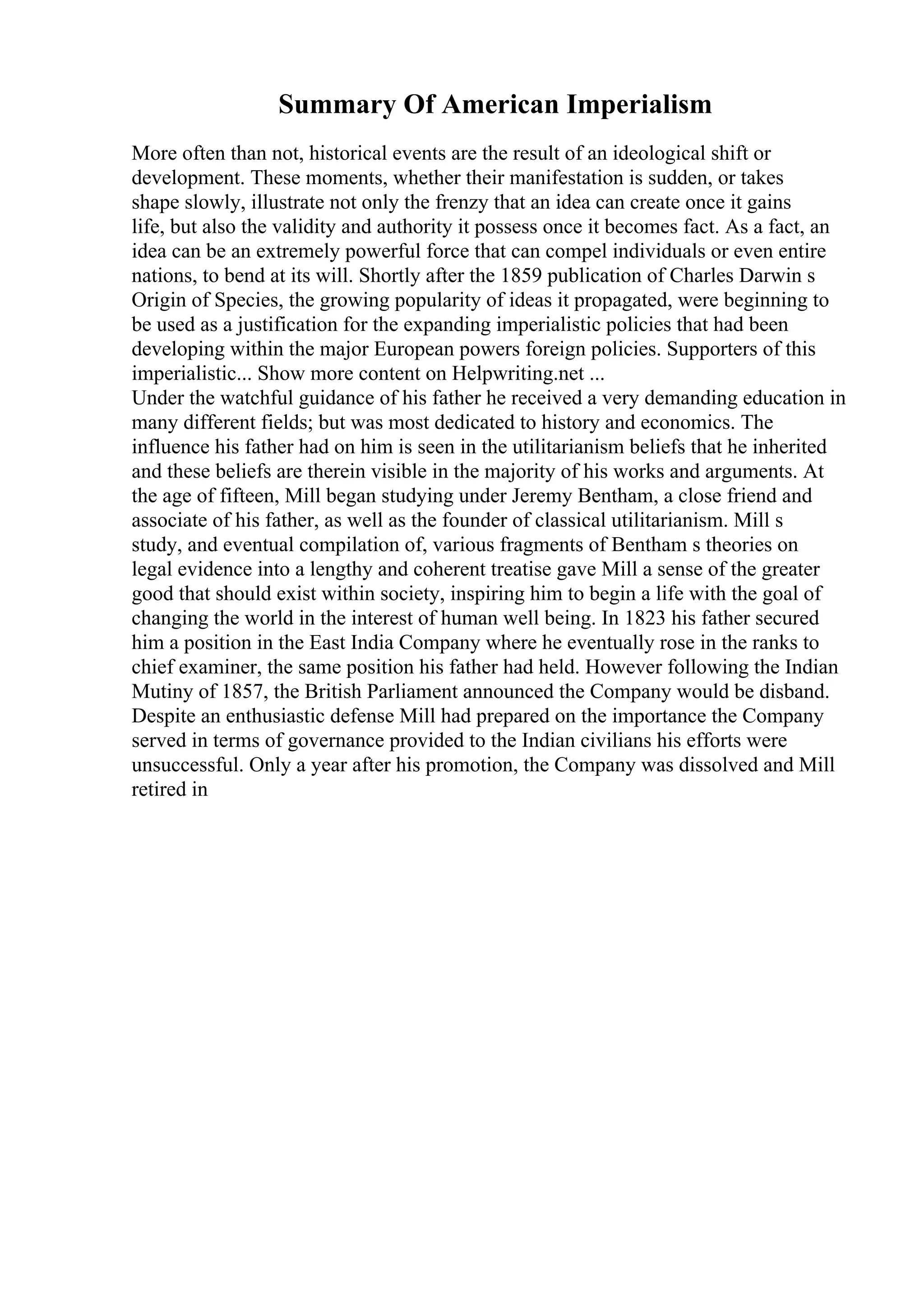 Summary Of American Imperialism
More often than not, historical events are the result of an ideological shift or
development. These moments, whether their manifestation is sudden, or takes
shape slowly, illustrate not only the frenzy that an idea can create once it gains
life, but also the validity and authority it possess once it becomes fact. As a fact, an
idea can be an extremely powerful force that can compel individuals or even entire
nations, to bend at its will. Shortly after the 1859 publication of Charles Darwin s
Origin of Species, the growing popularity of ideas it propagated, were beginning to
be used as a justification for the expanding imperialistic policies that had been
developing within the major European powers foreign policies. Supporters of this
imperialistic... Show more content on Helpwriting.net ...
Under the watchful guidance of his father he received a very demanding education in
many different fields; but was most dedicated to history and economics. The
influence his father had on him is seen in the utilitarianism beliefs that he inherited
and these beliefs are therein visible in the majority of his works and arguments. At
the age of fifteen, Mill began studying under Jeremy Bentham, a close friend and
associate of his father, as well as the founder of classical utilitarianism. Mill s
study, and eventual compilation of, various fragments of Bentham s theories on
legal evidence into a lengthy and coherent treatise gave Mill a sense of the greater
good that should exist within society, inspiring him to begin a life with the goal of
changing the world in the interest of human well being. In 1823 his father secured
him a position in the East India Company where he eventually rose in the ranks to
chief examiner, the same position his father had held. However following the Indian
Mutiny of 1857, the British Parliament announced the Company would be disband.
Despite an enthusiastic defense Mill had prepared on the importance the Company
served in terms of governance provided to the Indian civilians his efforts were
unsuccessful. Only a year after his promotion, the Company was dissolved and Mill
retired in
 