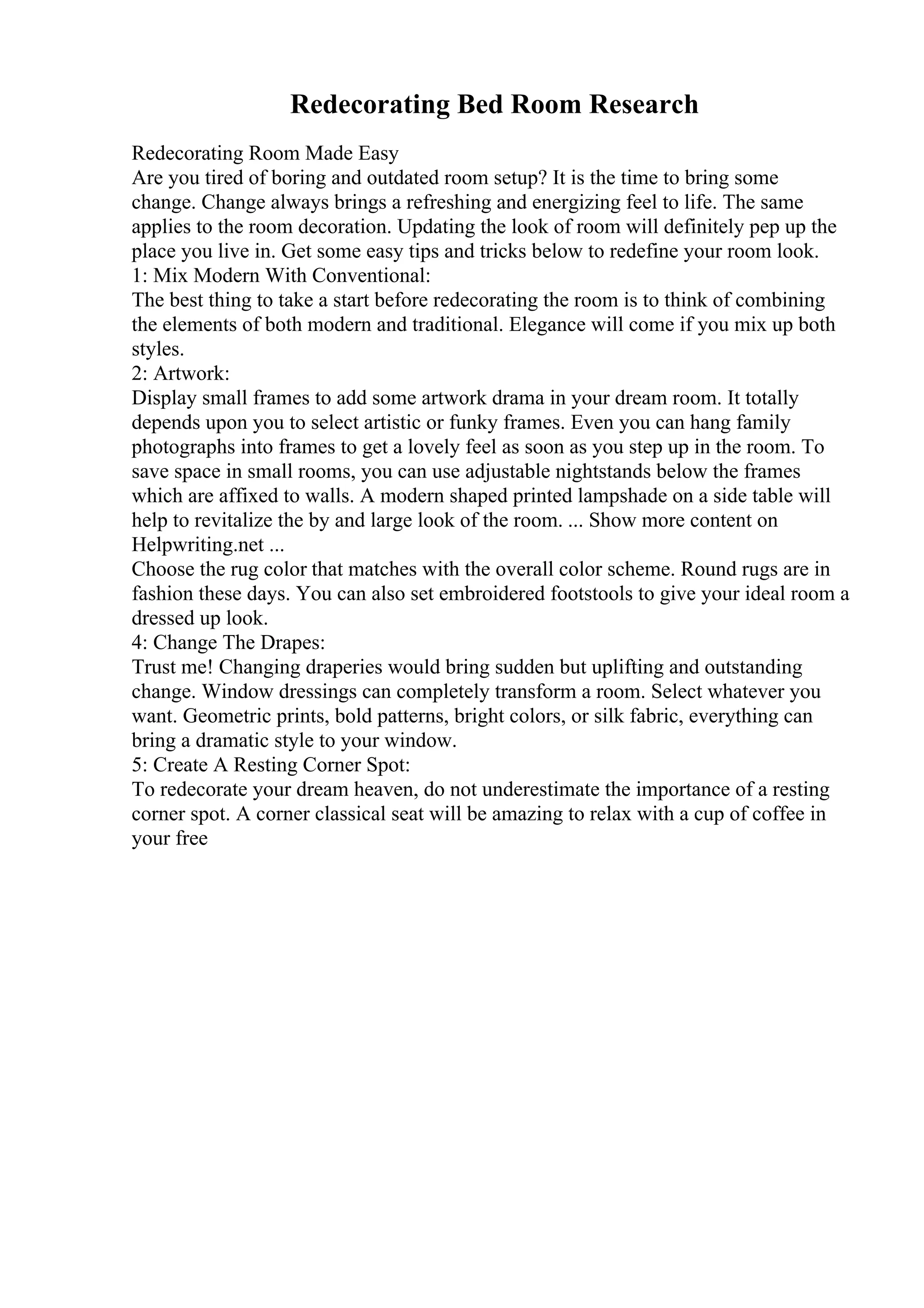 Redecorating Bed Room Research
Redecorating Room Made Easy
Are you tired of boring and outdated room setup? It is the time to bring some
change. Change always brings a refreshing and energizing feel to life. The same
applies to the room decoration. Updating the look of room will definitely pep up the
place you live in. Get some easy tips and tricks below to redefine your room look.
1: Mix Modern With Conventional:
The best thing to take a start before redecorating the room is to think of combining
the elements of both modern and traditional. Elegance will come if you mix up both
styles.
2: Artwork:
Display small frames to add some artwork drama in your dream room. It totally
depends upon you to select artistic or funky frames. Even you can hang family
photographs into frames to get a lovely feel as soon as you step up in the room. To
save space in small rooms, you can use adjustable nightstands below the frames
which are affixed to walls. A modern shaped printed lampshade on a side table will
help to revitalize the by and large look of the room. ... Show more content on
Helpwriting.net ...
Choose the rug color that matches with the overall color scheme. Round rugs are in
fashion these days. You can also set embroidered footstools to give your ideal room a
dressed up look.
4: Change The Drapes:
Trust me! Changing draperies would bring sudden but uplifting and outstanding
change. Window dressings can completely transform a room. Select whatever you
want. Geometric prints, bold patterns, bright colors, or silk fabric, everything can
bring a dramatic style to your window.
5: Create A Resting Corner Spot:
To redecorate your dream heaven, do not underestimate the importance of a resting
corner spot. A corner classical seat will be amazing to relax with a cup of coffee in
your free
 