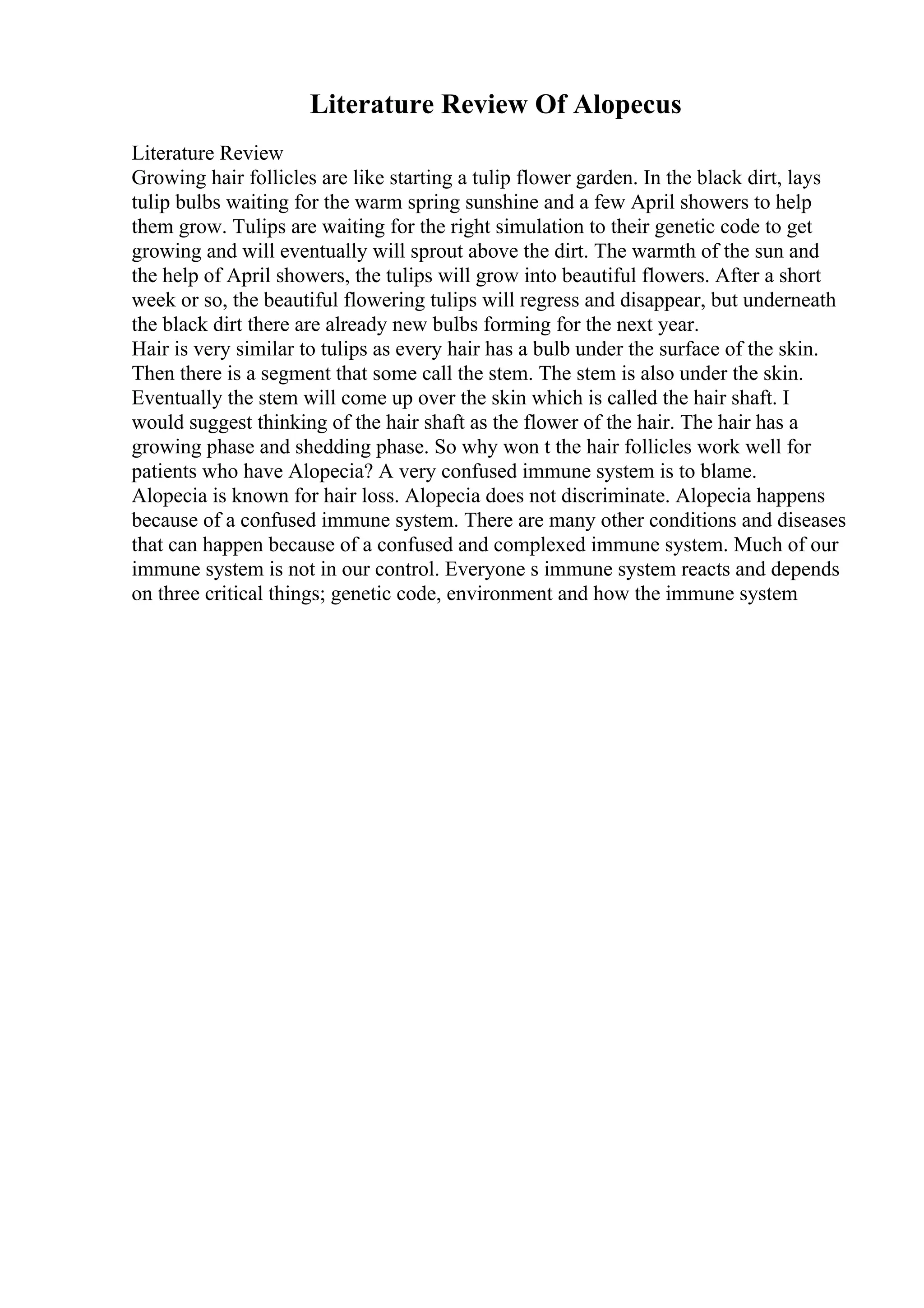 Literature Review Of Alopecus
Literature Review
Growing hair follicles are like starting a tulip flower garden. In the black dirt, lays
tulip bulbs waiting for the warm spring sunshine and a few April showers to help
them grow. Tulips are waiting for the right simulation to their genetic code to get
growing and will eventually will sprout above the dirt. The warmth of the sun and
the help of April showers, the tulips will grow into beautiful flowers. After a short
week or so, the beautiful flowering tulips will regress and disappear, but underneath
the black dirt there are already new bulbs forming for the next year.
Hair is very similar to tulips as every hair has a bulb under the surface of the skin.
Then there is a segment that some call the stem. The stem is also under the skin.
Eventually the stem will come up over the skin which is called the hair shaft. I
would suggest thinking of the hair shaft as the flower of the hair. The hair has a
growing phase and shedding phase. So why won t the hair follicles work well for
patients who have Alopecia? A very confused immune system is to blame.
Alopecia is known for hair loss. Alopecia does not discriminate. Alopecia happens
because of a confused immune system. There are many other conditions and diseases
that can happen because of a confused and complexed immune system. Much of our
immune system is not in our control. Everyone s immune system reacts and depends
on three critical things; genetic code, environment and how the immune system
 