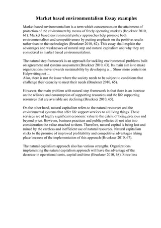 Market based environmentalism Essay examples
Market based environmentalism is a term which concentrates on the attainment of
protection of the environment by means of freely operating markets (Bruekner 2010,
61). Market based environmental policy approaches help promote both
environmentalism and competitiveness by putting emphasis on the positive results
rather than on the technologies (Bruekner 2010, 62). This essay shall explain the
advantages and weaknesses of natural step and natural capitalism and why they are
considered as market based environmentalism.
The natural step framework is an approach for tackling environmental problems built
on agreement and systems assessment (Bruekner 2010, 63). Its main aim is to make
organizations move towards sustainability by developing a ... Show more content on
Helpwriting.net ...
Also, there is not the issue where the society needs to be subject to conditions that
challenge their capacity to meet their needs (Bruekner 2010, 65).
However, the main problem with natural step framework is that there is an increase
on the reliance and consumption of supporting resources and the life supporting
resources that are available are declining (Bruekner 2010, 65).
On the other hand, natural capitalism refers to the natural resources and the
environmental systems that offer life support services to all living things. These
services are of highly significant economic value to the extent of being precious and
beyond price. However, business practices and public policies do not take into
consideration the value attached to them. Therefore, natural capital is being lost and
ruined by the careless and inefficient use of natural resources. Natural capitalism
sticks to the promise of improved profitability and competitive advantages taking
place because of the implementation of this approach (Bruekner 2010, 67).
The natural capitalism approach also has various strengths. Organizations
implementing the natural capitalism approach will have the advantage of the
decrease in operational costs, capital and time (Bruekner 2010, 68). Since less
 