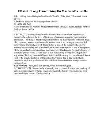 Effects Of Long Term Driving On Manibandha Sandhi
Effect of long term driving on Manibandha Sandhi (Wrist joint ) of Auto rickshaw
drivers :
A Different overview on an occupational disease
Dr. Abhijit B. Patil
Associate Professor, Rachana Shareer Department, LBVK Manjara Ayurved Medical
College, Latur. (M.S.)
ABSTRACT : Anatomy is the branch of medicine where study of structures of
human body is done at the level of first year of academic course of every medical
profession. The study is based on systemic pattern. So many systems of human body
like respiratory system, cardiovascular system, central nervous system are studied
theoretically practically as well. Students has to dissect the human body observe
anatomy of each every part of the body. Musculoskeletal system is one of the systems
of the human body which is related to movements of body parts. Any pathological or
structural change in this system leads to non functioning of the joints. Hyperuse of
any joint of the body causes different clinical conditions may become diseased. Wrist
joint is the widely used joint of the human body in our day to day work. But its
overuse in particular professionals like rickshaw drivers becomes worrysome after
prolonged use.
KEY WORDS : Joint, rickshaw drivers, wrist, movements, pain
INTRODUCTION : Human body is basically is a very complex structure made up of
various tissues, organs systems. Locomotion gait of a human being is related with
musculoskeletal system. The locomotion
 