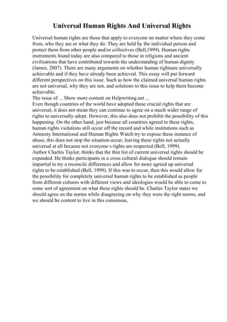 Universal Human Rights And Universal Rights
Universal human rights are those that apply to everyone no matter where they come
from, who they are or what they do. They are held by the individual person and
protect them from other people and/or collectives (Bell,1999). Human rights
instruments found today are also compared to those in religions and ancient
civilisations that have contributed towards the understanding of human dignity
(James, 2007). There are many arguments on whether human rightsare universally
achievable and if they have already been achieved. This essay will put forward
different perspectives on this issue. Such as how the claimed universal human rights
are not universal, why they are not, and solutions to this issue to help them become
achievable.
The issue of ... Show more content on Helpwriting.net ...
Even though countries of the world have adopted these crucial rights that are
universal, it does not mean they can continue to agree on a much wider range of
rights to universally adopt. However, this also does not prohibit the possibility of this
happening. On the other hand, just because all countries agreed to these rights,
human rights violations still occur off the record and while institutions such as
Amnesty International and Human Rights Watch try to expose these instance of
abuse, this does not stop the situation occur, leaving these rights not actually
universal at all because not everyone s rights are respected (Bell, 1999).
Author Charles Taylor, thinks that the thin list of current universal rights should be
expanded. He thinks participants in a cross cultural dialogue should remain
impartial to try a reconcile differences and allow for more agreed up universal
rights to be established (Bell, 1999). If this was to occur, then this would allow for
the possibility for completely universal human rights to be established as people
from different cultures with different views and ideologies would be able to come to
some sort of agreement on what these rights should be. Charles Taylor states we
should agree on the norms while disagreeing on why they were the right norms, and
we should be content to live in this consensus,
 