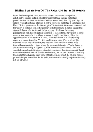 Biblical Perspectives On The Roles And Status Of Women
In the last twenty years, there has been a marked increase in monographs,
collaborative studies, and periodical literature that have focused on biblical
perspectives on the roles and status of women. While more than fifty years ago this
subject received sustained attention in only a few books published in Europe and the
United States, by no means does the scope of the treatment, the stances espoused, and
the variety of volumes seen today compare with those found in earlier studies that
appeared shortly after the turn of the last century. Doubtless, the current
preoccupation with this subject is a barometer of the legitimate perception, in some
quarters, that women have not been accorded in modern society anything that
approaches what the Bibleitself, at times, seems to demand or at least to imply
strongly in terms of equality. Yet, it is troubling that most, if not at all, of this
literature, which purports to study the roles and status of women in the Bible,
invariably appears to have been written for the specific benefit of Anglo Saxon or
Jewish women of today as opposed to black and other women of the Third World
who find themselves in far more wretched circumstances than their more privileged
female counterparts. For this reason, it is necessary for the black women in ministry
to educate themselves and study some of the lines along which the biblical witness
provides images and themes for the uplift, liberation and divinely inspired leadership
not just of women
 