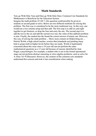 Math Standards
Tens go With Only Tens and Ones go With Only Ones: Common Core Standards for
Mathematics is Beneficial for the Education System
Imagine the math problem 23+68=?; this question could possibly be given to
students in second grade to solve. Below are two different methods for solving this
problem. The first way is considered to be the more traditional way. In this way, one
would use a two column setup and then add. The first step is to add six and eight
together to get fourteen, so drop the four and carry the one. The second step is to
add the two to the six and add the carried over one; the value of this addition problem
is nine. Finally, the student has the found the correct answer of ninety one. However,
this way of solving the math problem ... Show more content on Helpwriting.net ...
Patrick Welsh, a high school teacher, worries that [standards are] pushing many
kids to grasp math at higher levels before they are ready. Welsh is legitimately
concerned about this issue since a 10 year old can not perform the same
mathematical questions as a 13 year old because of reasons identified by Jean
Piaget, a psychologist. For example, a student who is not in the formal operational
stage can not perform abstract reasoning or solve algebra problems, such as solve for
A when 3A=9 (Diessner). However, the creators of the common core standards
understand this concern and took it into consideration when making
 