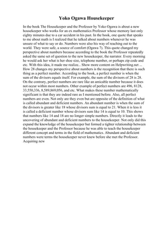 Yoko Ogawa Housekeeper
In the book The Housekeeper and the Professor by Yoko Ogawa is about a new
housekeeper who works for an ex mathematics Professor whose memory last only
eighty minutes due to a car accident in his past. In the book, one quote that speaks
to me about math is I realized that he talked about numbers whenever he was
unsure of what to say or do. Numbers were also his way of reaching out to the
world. They were safe, a source of comfort (Ogawa 7). This quote changed my
perspective about numbers because according to the book the Professor repeatedly
asked the same set of question to the new housekeeper, the narrator. Every morning
he would ask her what is her shoe size, telephone number, or perhaps zip code and
etc. With this idea, it made me realize... Show more content on Helpwriting.net ...
How 28 changes my perspective about numbers is the recognition that there is such
thing as a perfect number. According to the book, a perfect number is when the
sum of the divisors equals itself. For example, the sum of the divisors of 28 is 28.
On the contrary, perfect numbers are rare like an amicable number because it does
not occur within most numbers. Other example of perfect numbers are 496, 8128,
33,550,336, 8,589,869,056, and etc. What makes these number mathematically
significant is that they are indeed rare as I mentioned before. Also, all perfect
numbers are even. Not only are they even but are opposite of the definition of what
is called abundant and deficient numbers. An abundant number is when the sum of
the divisors is greater like 18 whose divisors sum is equal to 21. When it is less it
is called a deficient number whose divisors sum like 14 is equal to 10. This shows
that numbers like 14 and 18 are no longer simple numbers. Directly it leads to the
uncovering of abundant and deficient numbers to the housekeeper. Not only did this
expand the knowledge of the housekeeper but formed a tighter relationship between
the housekeeper and the Professor because he was able to teach the housekeeper
different concept and terms in the field of mathematics. Abundant and deficient
numbers were terms the housekeeper never knew before she met the Professor.
Acquiring new
 
