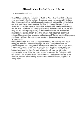 Misunderstood Pit Bull Research Paper
The Misunderstood Pit Bull
Cesar Millan who has his own show on Nat Geo Wild called Cesar 911 works and
owns his own pit bulls. He has had a dog named daddy who was raised with Cesar
since 4 months old. Cesar had a large pack of dogs so it made daddy well socialized
and never aggressive with other dogs. Daddy with two small boys of Cesar s
laying and sleeping on daddy he got the best play time with his kids and was calm
and soft with Cesar s kids. If other dogs were being mean to him he would just walk
away and not start anything(Millan). With that in mind I feel that pit bulls are
misunderstood and can be very good pets if raised with the correct and proper
training. These dogs might look mean and aggressive If the dog is trained by someone
to fight they will take the most time to open up. ... Show more content on
Helpwriting.net ...
One myth is that pit bulls have locking jaws but really it is that they have really
strong jaw muscles. There are many dogs that have a stronger bite even the
german shepherd has a stronger bite. Another myth is they are born to fight, that is
not true they get trained that way, All puppies have the playful and fighting side
but that is the way they have fun most all puppies will grow out off it. One
misconception is that they when after found and scared or a dog fighter they will
stay that way and never be sweet or fun and playful. Studies were done on 50 pit
bulls that had been abused or dog fighter that all but one were able to go with a
family nice a
 