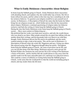 What Is Emily Dickinson s Insecurities About Religion
In Some keep the Sabbath going to Church , Emily Dickinson shows insecurities
with attending church, and explains why she would rather stay at home. Her life at
home reflects her poem, and her culture at the time may have something to do with
her reclusive behavior. To question your religion would be to cast yourself out of
society. In Dickinson s, A Description of Herself she states that the books her father
brings her are religious except me , which further proves that she has insecurities
about religion. Dickinson s continual questioning of religion makes her behavior
reclusive, and fuels the writing of, Some keep the Sabbath going to Church.
During the time that Emily Dickinson wrote Some keep the Sabbath going to Church ,
society ... Show more content on Helpwriting.net ...
She preferred that her works were kept more secretive, and only she would choose
who was aloud to see them. Other people around this era spent time talking with one
another about their writings, and having people look over them to see what they
thought. Emily Dickinson did not feel the need to be published, and she rarely
wanted someone to take a look at her poetry. This can be seen in Dickinson s A
Description of Herself when she writes Mr. Higginson and says, I bring you others.
She enjoyed seeing what Mr. Higginson thought about her poetry. Throughout
Some keep the Sabbath going to Church , the sense of privation can be felt, and
you can tell that along with other things, Dickinson enjoyed a more private life.
Richard Wilbur also mentions her more private life in his writing of On Dickinson
s Sense of Privation , and he clarifies that she would choose to stay away from the
outside world even the more enjoyable parts of it, and keep it at a physical remove.
This could be a source of influence in writing Some keep the Sabbath going to
Church , in the sense that she would prefer to shut the world out including going to
church, and stay inside where she felt more
 