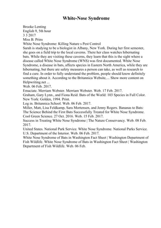 White-Nose Syndrome
Brooke Lenting
English 9, 5th hour
3 3 2017
Miss B. Prins
White Nose Syndrome: Killing Nature s Pest Control
Sarah is studying to be a biologist in Albany, New York. During her first semester,
she goes on a field trip to the local caverns. There her class watches hibernating
bats. While they are visiting these caverns, they learn that this is the sight where a
disease called White Nose Syndrome (WNS) was first documented. White Nose
Syndrome, a disease in bats, affects species in Eastern North America, while they are
hibernating, but there are safety measures a person can take, as well as research to
find a cure. In order to fully understand the problem, people should know definitely
something about it. According to the Britannica Website,... Show more content on
Helpwriting.net ...
Web. 06 Feb. 2017.
Emaciate. Merriam Webster. Merriam Webster. Web. 17 Feb. 2017.
Graham, Gary Lynn., and Fiona Reid. Bats of the World: 103 Species in Full Color.
New York: Golden, 1994. Print.
Log in. Britannica School. Web. 06 Feb. 2017.
Miller, Matt, Lisa Feldkamp, Sara Mortensen, and Jenny Rogers. Bananas to Bats:
The Science Behind the First Bats Successfully Treated for White Nose Syndrome.
Cool Green Science. 27 Oct. 2016. Web. 15 Feb. 2017.
Success in Treating White Nose Syndrome | The Nature Conservancy. Web. 08 Feb.
2017.
United States. National Park Service. White Nose Syndrome. National Parks Service.
U.S. Department of the Interior. Web. 06 Feb. 2017.
White Nose Syndrome of Bats in Washington Fact Sheet | Washington Department of
Fish Wildlife. White Nose Syndrome of Bats in Washington Fact Sheet | Washington
Department of Fish Wildlife. Web. 06 Feb.
 