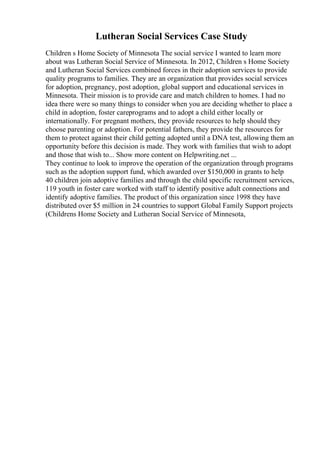 Lutheran Social Services Case Study
Children s Home Society of Minnesota The social service I wanted to learn more
about was Lutheran Social Service of Minnesota. In 2012, Children s Home Society
and Lutheran Social Services combined forces in their adoption services to provide
quality programs to families. They are an organization that provides social services
for adoption, pregnancy, post adoption, global support and educational services in
Minnesota. Their mission is to provide care and match children to homes. I had no
idea there were so many things to consider when you are deciding whether to place a
child in adoption, foster careprograms and to adopt a child either locally or
internationally. For pregnant mothers, they provide resources to help should they
choose parenting or adoption. For potential fathers, they provide the resources for
them to protect against their child getting adopted until a DNA test, allowing them an
opportunity before this decision is made. They work with families that wish to adopt
and those that wish to... Show more content on Helpwriting.net ...
They continue to look to improve the operation of the organization through programs
such as the adoption support fund, which awarded over $150,000 in grants to help
40 children join adoptive families and through the child specific recruitment services,
119 youth in foster care worked with staff to identify positive adult connections and
identify adoptive families. The product of this organization since 1998 they have
distributed over $5 million in 24 countries to support Global Family Support projects
(Childrens Home Society and Lutheran Social Service of Minnesota,
 