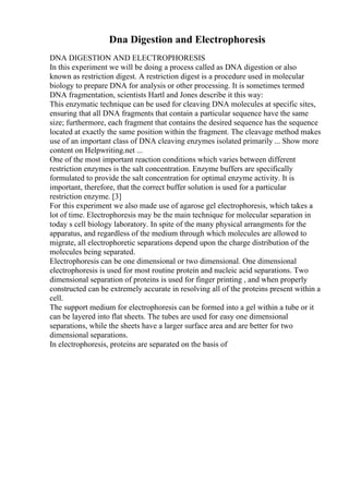 Dna Digestion and Electrophoresis
DNA DIGESTION AND ELECTROPHORESIS
In this experiment we will be doing a process called as DNA digestion or also
known as restriction digest. A restriction digest is a procedure used in molecular
biology to prepare DNA for analysis or other processing. It is sometimes termed
DNA fragmentation, scientists Hartl and Jones describe it this way:
This enzymatic technique can be used for cleaving DNA molecules at specific sites,
ensuring that all DNA fragments that contain a particular sequence have the same
size; furthermore, each fragment that contains the desired sequence has the sequence
located at exactly the same position within the fragment. The cleavage method makes
use of an important class of DNA cleaving enzymes isolated primarily ... Show more
content on Helpwriting.net ...
One of the most important reaction conditions which varies between different
restriction enzymes is the salt concentration. Enzyme buffers are specifically
formulated to provide the salt concentration for optimal enzyme activity. It is
important, therefore, that the correct buffer solution is used for a particular
restriction enzyme. [3]
For this experiment we also made use of agarose gel electrophoresis, which takes a
lot of time. Electrophoresis may be the main technique for molecular separation in
today s cell biology laboratory. In spite of the many physical arrangments for the
apparatus, and regardless of the medium through which molecules are allowed to
migrate, all electrophoretic separations depend upon the charge distribution of the
molecules being separated.
Electrophoresis can be one dimensional or two dimensional. One dimensional
electrophoresis is used for most routine protein and nucleic acid separations. Two
dimensional separation of proteins is used for finger printing , and when properly
constructed can be extremely accurate in resolving all of the proteins present within a
cell.
The support medium for electrophoresis can be formed into a gel within a tube or it
can be layered into flat sheets. The tubes are used for easy one dimensional
separations, while the sheets have a larger surface area and are better for two
dimensional separations.
In electrophoresis, proteins are separated on the basis of
 