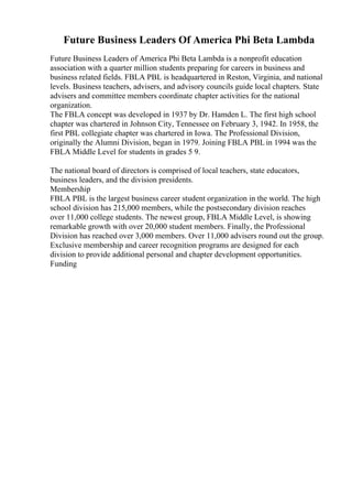 Future Business Leaders Of America Phi Beta Lambda
Future Business Leaders of America Phi Beta Lambda is a nonprofit education
association with a quarter million students preparing for careers in business and
business related fields. FBLA PBL is headquartered in Reston, Virginia, and national
levels. Business teachers, advisers, and advisory councils guide local chapters. State
advisers and committee members coordinate chapter activities for the national
organization.
The FBLA concept was developed in 1937 by Dr. Hamden L. The first high school
chapter was chartered in Johnson City, Tennessee on February 3, 1942. In 1958, the
first PBL collegiate chapter was chartered in Iowa. The Professional Division,
originally the Alumni Division, began in 1979. Joining FBLA PBL in 1994 was the
FBLA Middle Level for students in grades 5 9.
The national board of directors is comprised of local teachers, state educators,
business leaders, and the division presidents.
Membership
FBLA PBL is the largest business career student organization in the world. The high
school division has 215,000 members, while the postsecondary division reaches
over 11,000 college students. The newest group, FBLA Middle Level, is showing
remarkable growth with over 20,000 student members. Finally, the Professional
Division has reached over 3,000 members. Over 11,000 advisers round out the group.
Exclusive membership and career recognition programs are designed for each
division to provide additional personal and chapter development opportunities.
Funding
 