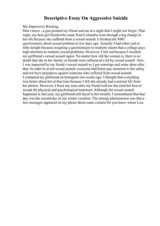 Descriptive Essay On Aggressive Suicide
My Impressive Warning
Don t move , a gun pointed my friend and me at a night that I might not forget. That
night, my best girl friend who came from Columbia went through a big change in
her life because she suffered from a sexual assault. I finished the SMU
questionnaire about sexual problem in few days ago. Actually I had either sad or
little delight because assigning a questionnaire to students means that a collage pays
high attention to students sexual problems. However, I felt sad because I recalled
my girlfriend s sexual assault again. No matter how old the women is, there is no
doubt that she or her family or friends were influenced a lot by sexual assault. Also,
I was impacted by my friend s sexual assault so I got warnings and some ideas after
that. In order to avoid sexual assault, everyone had better pay attention to her safety
and not have prejudices against someone who suffered from sexual assault.
I contacted my girlfriend on Instagram two weeks ago. I thought that everything
was better about her at that time because I felt she already had a normal life from
her photos. However, I burst my tears after my friend told me she tried her best to
accept the physical and psychological treatment. Although the sexual assault
happened in last year, my girlfriend still faced in her trouble. I remembered that that
day was the second day of our winter vocation. The strange phenomenon was that a
few messages appeared on my phone about same content Do you know where Lisa
 