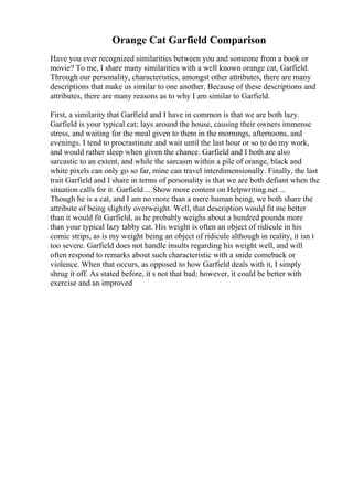 Orange Cat Garfield Comparison
Have you ever recognized similarities between you and someone from a book or
movie? To me, I share many similarities with a well known orange cat, Garfield.
Through our personality, characteristics, amongst other attributes, there are many
descriptions that make us similar to one another. Because of these descriptions and
attributes, there are many reasons as to why I am similar to Garfield.
First, a similarity that Garfield and I have in common is that we are both lazy.
Garfield is your typical cat; lays around the house, causing their owners immense
stress, and waiting for the meal given to them in the mornings, afternoons, and
evenings. I tend to procrastinate and wait until the last hour or so to do my work,
and would rather sleep when given the chance. Garfield and I both are also
sarcastic to an extent, and while the sarcasm within a pile of orange, black and
white pixels can only go so far, mine can travel interdimensionally. Finally, the last
trait Garfield and I share in terms of personality is that we are both defiant when the
situation calls for it. Garfield ... Show more content on Helpwriting.net ...
Though he is a cat, and I am no more than a mere human being, we both share the
attribute of being slightly overweight. Well, that description would fit me better
than it would fit Garfield, as he probably weighs about a hundred pounds more
than your typical lazy tabby cat. His weight is often an object of ridicule in his
comic strips, as is my weight being an object of ridicule although in reality, it isn t
too severe. Garfield does not handle insults regarding his weight well, and will
often respond to remarks about such characteristic with a snide comeback or
violence. When that occurs, as opposed to how Garfield deals with it, I simply
shrug it off. As stated before, it s not that bad; however, it could be better with
exercise and an improved
 