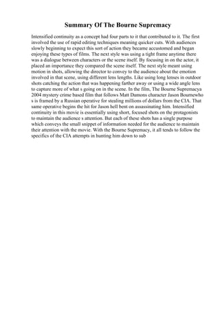 Summary Of The Bourne Supremacy
Intensified continuity as a concept had four parts to it that contributed to it. The first
involved the use of rapid editing techniques meaning quicker cuts. With audiences
slowly beginning to expect this sort of action they became accustomed and began
enjoying these types of films. The next style was using a tight frame anytime there
was a dialogue between characters or the scene itself. By focusing in on the actor, it
placed an importance they compared the scene itself. The next style meant using
motion in shots, allowing the director to convey to the audience about the emotion
involved in that scene, using different lens lengths. Like using long lenses in outdoor
shots catching the action that was happening farther away or using a wide angle lens
to capture more of what s going on in the scene. In the film, The Bourne Supremacya
2004 mystery crime based film that follows Matt Damons character Jason Bournewho
s is framed by a Russian operative for stealing millions of dollars from the CIA. That
same operative begins the hit for Jason hell bent on assassinating him. Intensified
continuity in this movie is essentially using short, focused shots on the protagonists
to maintain the audience s attention. But each of these shots has a single purpose
which conveys the small snippet of information needed for the audience to maintain
their attention with the movie. With the Bourne Supremacy, it all tends to follow the
specifics of the CIA attempts in hunting him down to sub
 