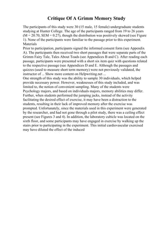 Critique Of A Grimm Memory Study
The participants of this study were 30 (15 male, 15 female) undergraduate students
studying at Hunter College. The age of the participants ranged from 19 to 26 years
(M = 20.70, SEM = 0.27), though the distribution was positively skewed (see Figure
1). None of the participants were familiar to the passage prior to this experiment.
Materials
Prior to participation, participants signed the informed consent form (see Appendix
A). The participants then received two short passages that were separate parts of the
Grimm Fairy Tale, Tales About Toads (see Appendices B and C). After reading each
passage, participants were presented with a short six item quiz with questions related
to the respective passage (see Appendices D and E. Although the passages and
quizzes (used to measure short term memory) were not previously validated, the
instructor of ... Show more content on Helpwriting.net ...
One strength of this study was the ability to sample 30 individuals, which helped
provide necessary power. However, weaknesses of this study included, and was
limited to, the notion of convenient sampling. Many of the students were
Psychology majors, and based on individuals majors, memory abilities may differ.
Further, when students performed the jumping jacks, instead of the activity
facilitating the desired effect of exercise, it may have been a distraction to the
students, resulting in their lack of improved memory after the exercise was
prompted. Unfortunately, since the materials used in this experiment were generated
by the researcher, and had not gone through a pilot study, there was a ceiling effect
present (see Figures 3 and 4). In addition, the laboratory cubicle was located on the
sixth floor, and some participants may have engaged in exercise by walking up the
stairs prior to participating in the experiment. This initial cardiovascular exercised
may have diluted the effect of the induced
 